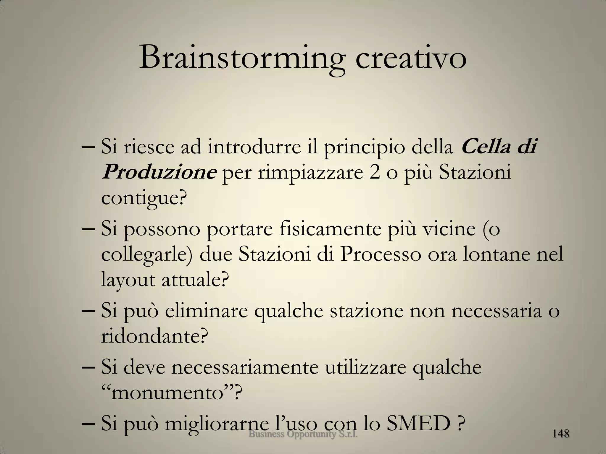 Brainstorming creativo
– Si riesce ad introdurre il principio della Cella di
Produzione per rimpiazzare 2 o più Stazioni
contigue?
– Si possono portare fisicamente più vicine (o
collegarle) due Stazioni di Processo ora lontane nel
layout attuale?
– Si può eliminare qualche stazione non necessaria o
ridondante?
– Si deve necessariamente utilizzare qualche
“monumento”?
– Si può migliorarne l’uso con lo SMED ? 148Business Opportunity S.r.l.
 