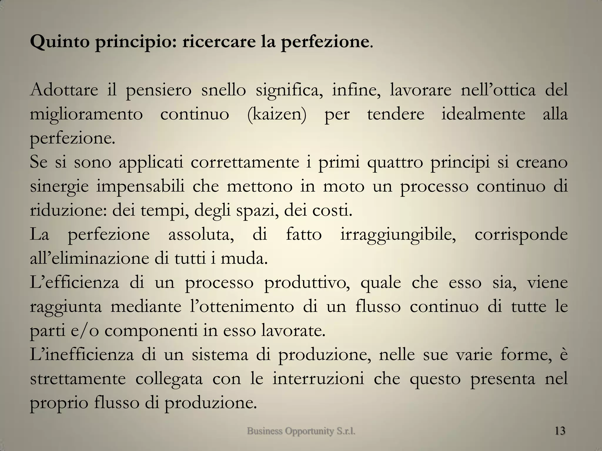 13
Quinto principio: ricercare la perfezione.
Adottare il pensiero snello significa, infine, lavorare nell’ottica del
miglioramento continuo (kaizen) per tendere idealmente alla
perfezione.
Se si sono applicati correttamente i primi quattro principi si creano
sinergie impensabili che mettono in moto un processo continuo di
riduzione: dei tempi, degli spazi, dei costi.
La perfezione assoluta, di fatto irraggiungibile, corrisponde
all’eliminazione di tutti i muda.
L’efficienza di un processo produttivo, quale che esso sia, viene
raggiunta mediante l’ottenimento di un flusso continuo di tutte le
parti e/o componenti in esso lavorate.
L’inefficienza di un sistema di produzione, nelle sue varie forme, è
strettamente collegata con le interruzioni che questo presenta nel
proprio flusso di produzione.
Business Opportunity S.r.l.
 