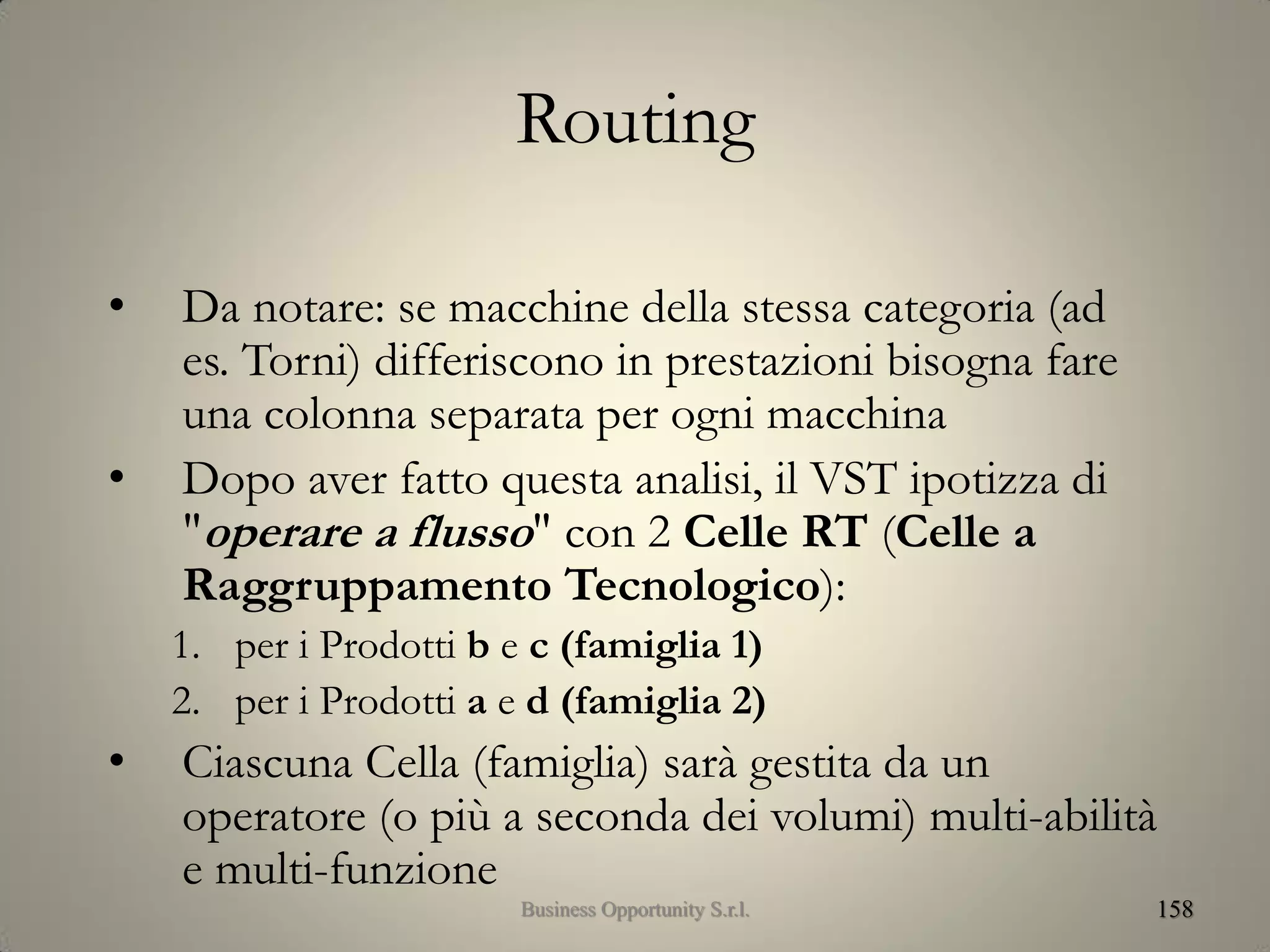 Routing
• Da notare: se macchine della stessa categoria (ad
es. Torni) differiscono in prestazioni bisogna fare
una colonna separata per ogni macchina
• Dopo aver fatto questa analisi, il VST ipotizza di
"operare a flusso" con 2 Celle RT (Celle a
Raggruppamento Tecnologico):
1. per i Prodotti b e c (famiglia 1)
2. per i Prodotti a e d (famiglia 2)
• Ciascuna Cella (famiglia) sarà gestita da un
operatore (o più a seconda dei volumi) multi-abilità
e multi-funzione
158Business Opportunity S.r.l.
 