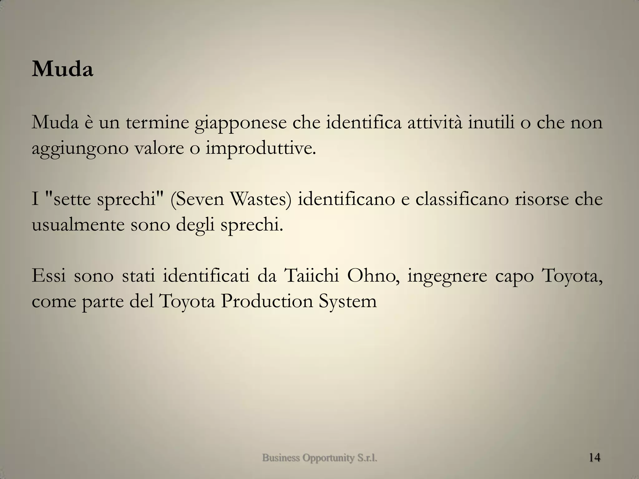 14
Muda
Muda è un termine giapponese che identifica attività inutili o che non
aggiungono valore o improduttive.
I "sette sprechi" (Seven Wastes) identificano e classificano risorse che
usualmente sono degli sprechi.
Essi sono stati identificati da Taiichi Ohno, ingegnere capo Toyota,
come parte del Toyota Production System
Business Opportunity S.r.l.
 