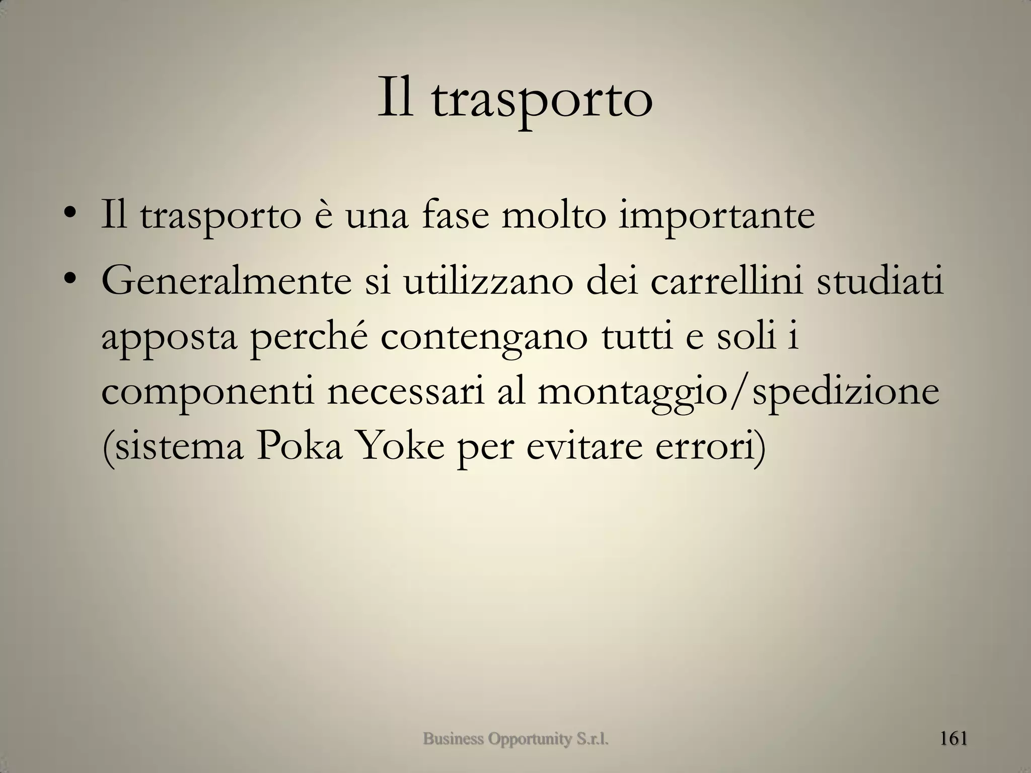 Il trasporto
• Il trasporto è una fase molto importante
• Generalmente si utilizzano dei carrellini studiati
apposta perché contengano tutti e soli i
componenti necessari al montaggio/spedizione
(sistema Poka Yoke per evitare errori)
161Business Opportunity S.r.l.
 