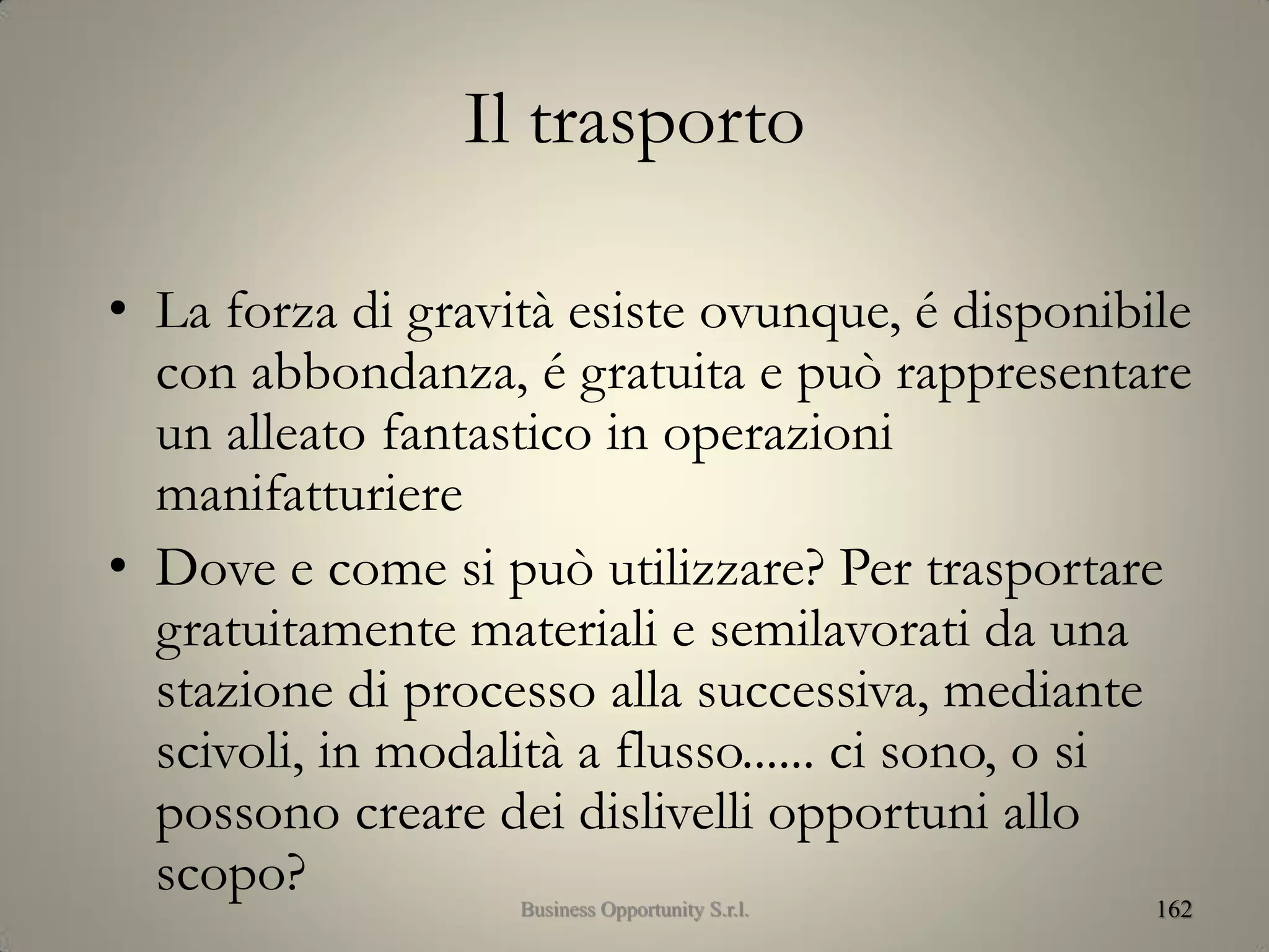 Il trasporto
• La forza di gravità esiste ovunque, é disponibile
con abbondanza, é gratuita e può rappresentare
un alleato fantastico in operazioni
manifatturiere
• Dove e come si può utilizzare? Per trasportare
gratuitamente materiali e semilavorati da una
stazione di processo alla successiva, mediante
scivoli, in modalità a flusso...... ci sono, o si
possono creare dei dislivelli opportuni allo
scopo? 162Business Opportunity S.r.l.
 