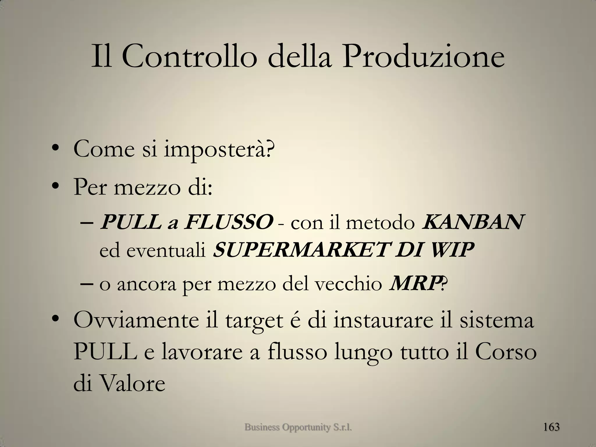 Il Controllo della Produzione
• Come si imposterà?
• Per mezzo di:
– PULL a FLUSSO - con il metodo KANBAN
ed eventuali SUPERMARKET DI WIP
– o ancora per mezzo del vecchio MRP?
• Ovviamente il target é di instaurare il sistema
PULL e lavorare a flusso lungo tutto il Corso
di Valore
163Business Opportunity S.r.l.
 