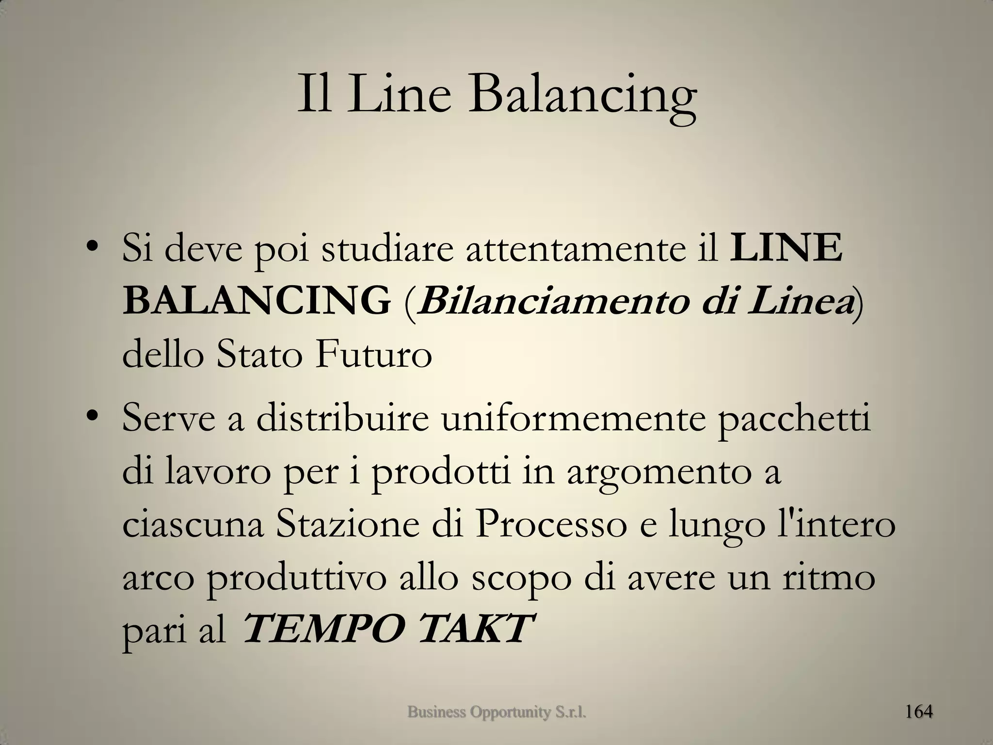 Il Line Balancing
• Si deve poi studiare attentamente il LINE
BALANCING (Bilanciamento di Linea)
dello Stato Futuro
• Serve a distribuire uniformemente pacchetti
di lavoro per i prodotti in argomento a
ciascuna Stazione di Processo e lungo l'intero
arco produttivo allo scopo di avere un ritmo
pari al TEMPO TAKT
164Business Opportunity S.r.l.
 