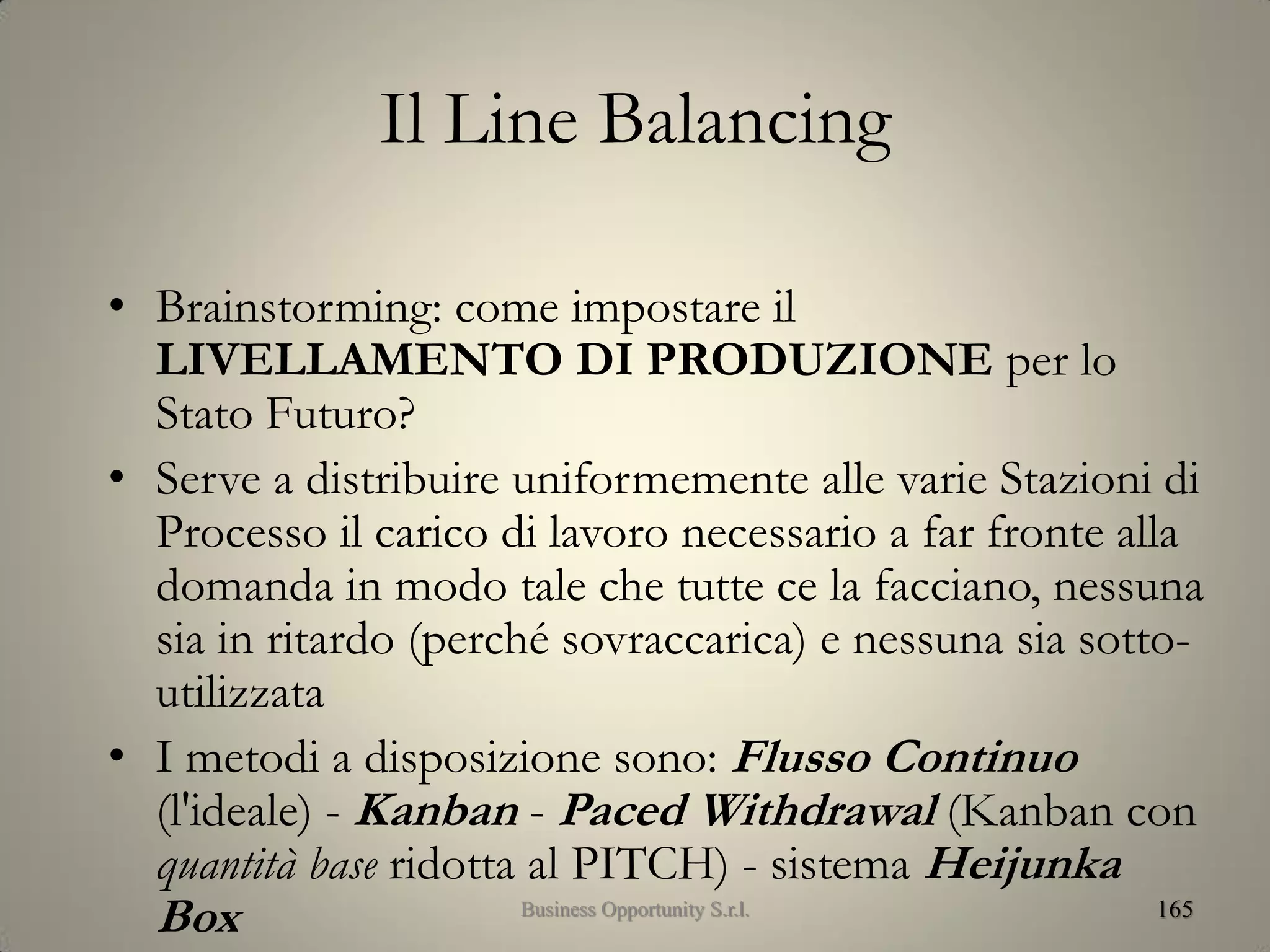 Il Line Balancing
• Brainstorming: come impostare il
LIVELLAMENTO DI PRODUZIONE per lo
Stato Futuro?
• Serve a distribuire uniformemente alle varie Stazioni di
Processo il carico di lavoro necessario a far fronte alla
domanda in modo tale che tutte ce la facciano, nessuna
sia in ritardo (perché sovraccarica) e nessuna sia sotto-
utilizzata
• I metodi a disposizione sono: Flusso Continuo
(l'ideale) - Kanban - Paced Withdrawal (Kanban con
quantità base ridotta al PITCH) - sistema Heijunka
Box 165Business Opportunity S.r.l.
 