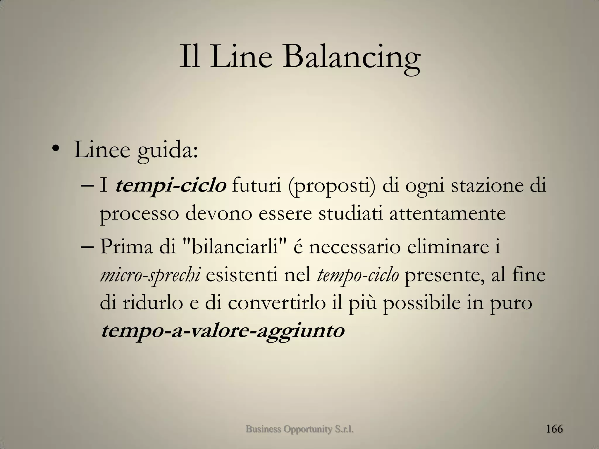 Il Line Balancing
• Linee guida:
– I tempi-ciclo futuri (proposti) di ogni stazione di
processo devono essere studiati attentamente
– Prima di "bilanciarli" é necessario eliminare i
micro-sprechi esistenti nel tempo-ciclo presente, al fine
di ridurlo e di convertirlo il più possibile in puro
tempo-a-valore-aggiunto
166Business Opportunity S.r.l.
 