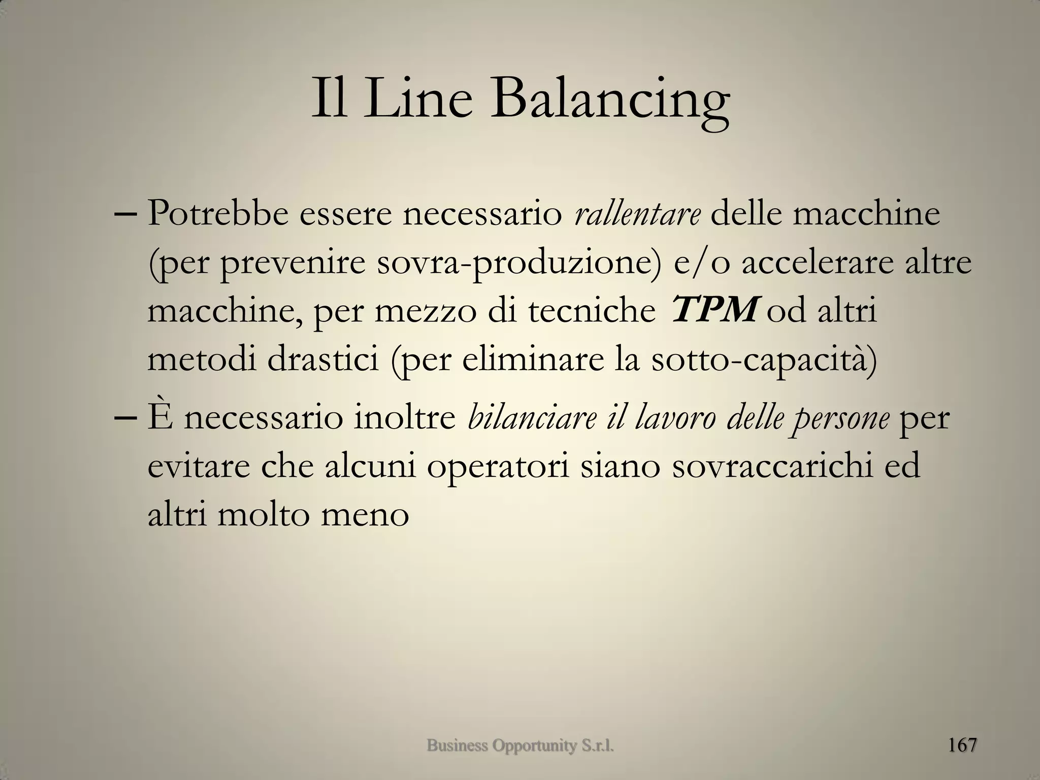 Il Line Balancing
– Potrebbe essere necessario rallentare delle macchine
(per prevenire sovra-produzione) e/o accelerare altre
macchine, per mezzo di tecniche TPM od altri
metodi drastici (per eliminare la sotto-capacità)
– È necessario inoltre bilanciare il lavoro delle persone per
evitare che alcuni operatori siano sovraccarichi ed
altri molto meno
167Business Opportunity S.r.l.
 