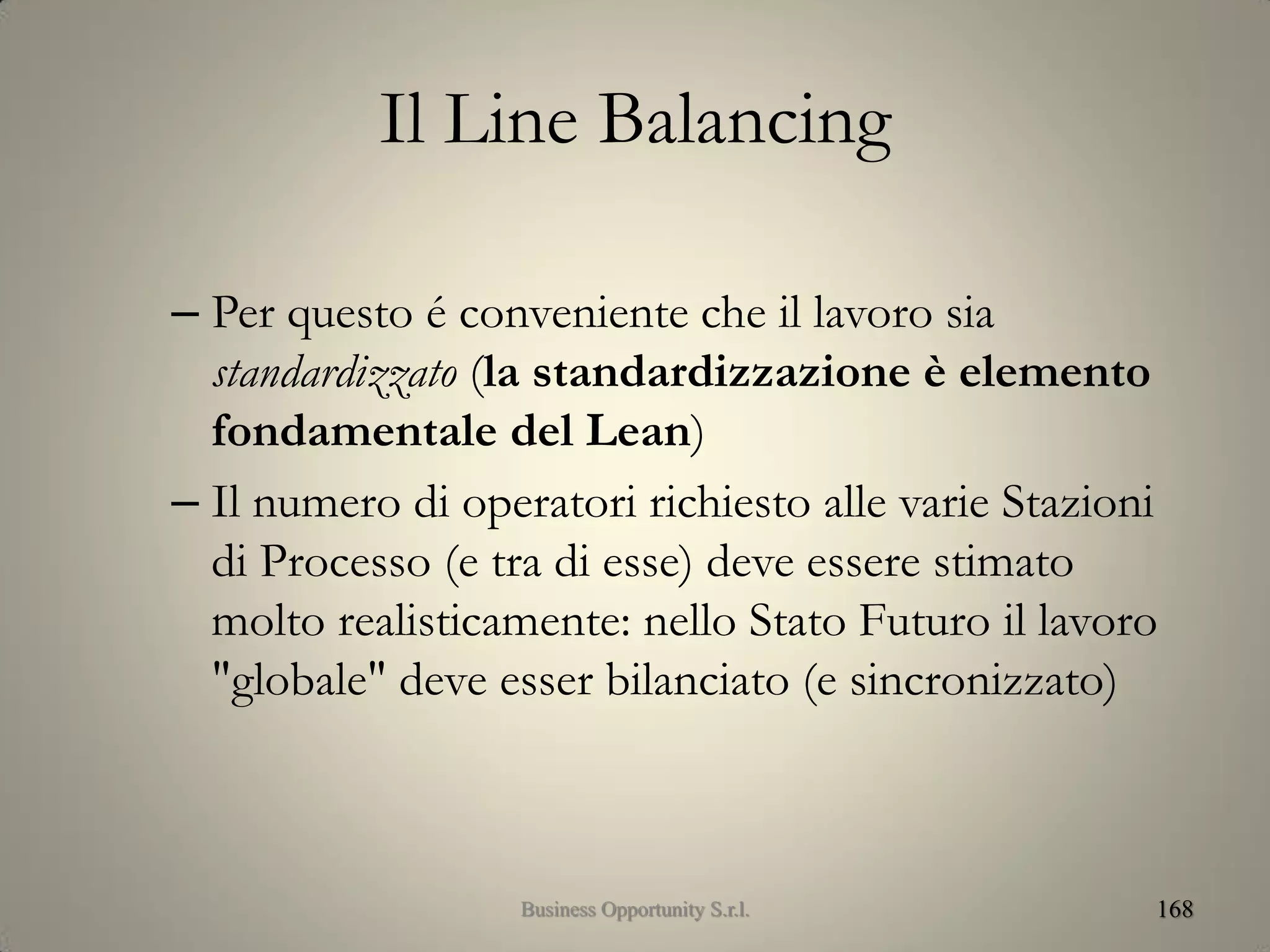 Il Line Balancing
– Per questo é conveniente che il lavoro sia
standardizzato (la standardizzazione è elemento
fondamentale del Lean)
– Il numero di operatori richiesto alle varie Stazioni
di Processo (e tra di esse) deve essere stimato
molto realisticamente: nello Stato Futuro il lavoro
"globale" deve esser bilanciato (e sincronizzato)
168Business Opportunity S.r.l.
 