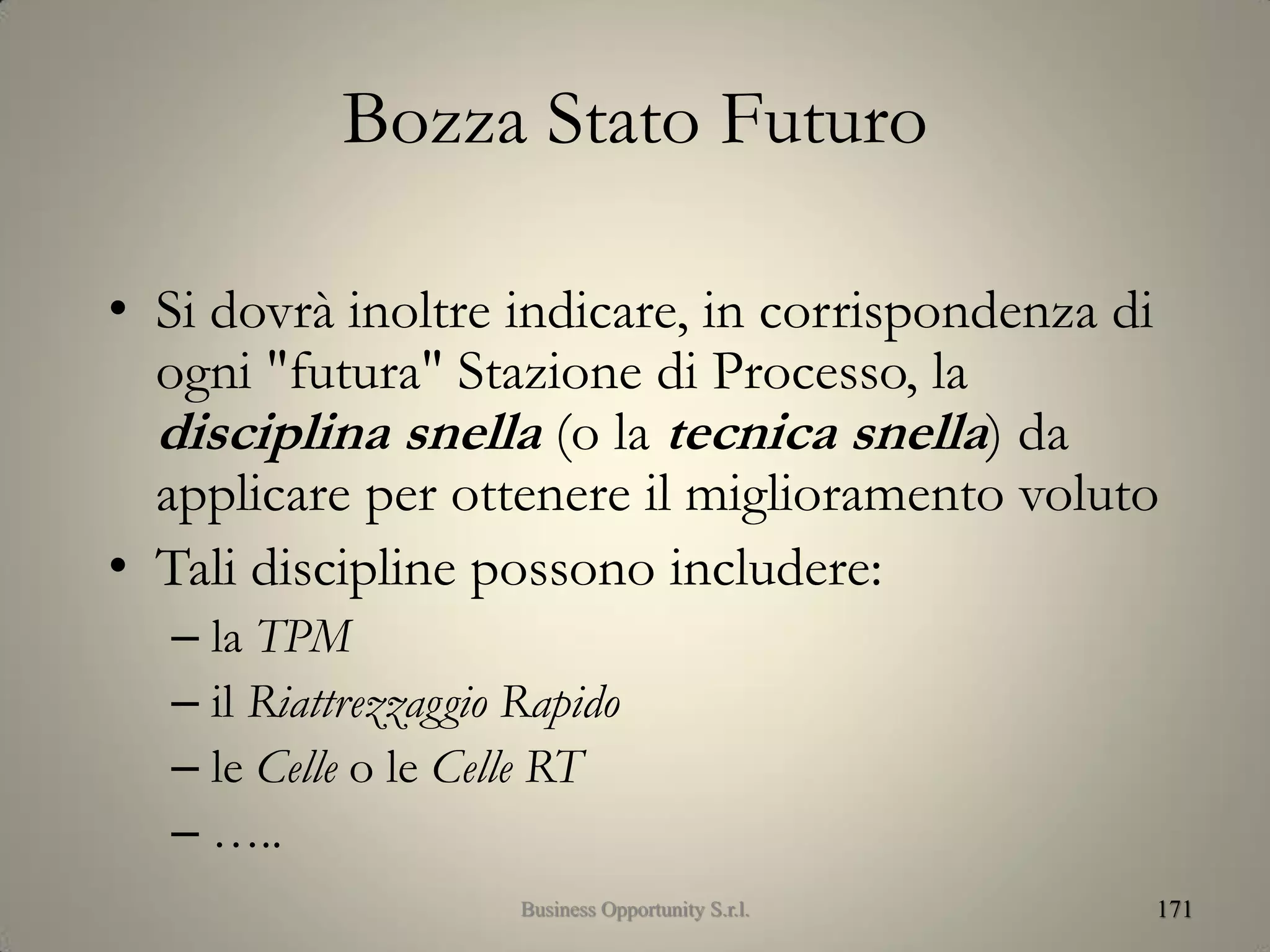 Bozza Stato Futuro
• Si dovrà inoltre indicare, in corrispondenza di
ogni "futura" Stazione di Processo, la
disciplina snella (o la tecnica snella) da
applicare per ottenere il miglioramento voluto
• Tali discipline possono includere:
– la TPM
– il Riattrezzaggio Rapido
– le Celle o le Celle RT
– …..
171Business Opportunity S.r.l.
 