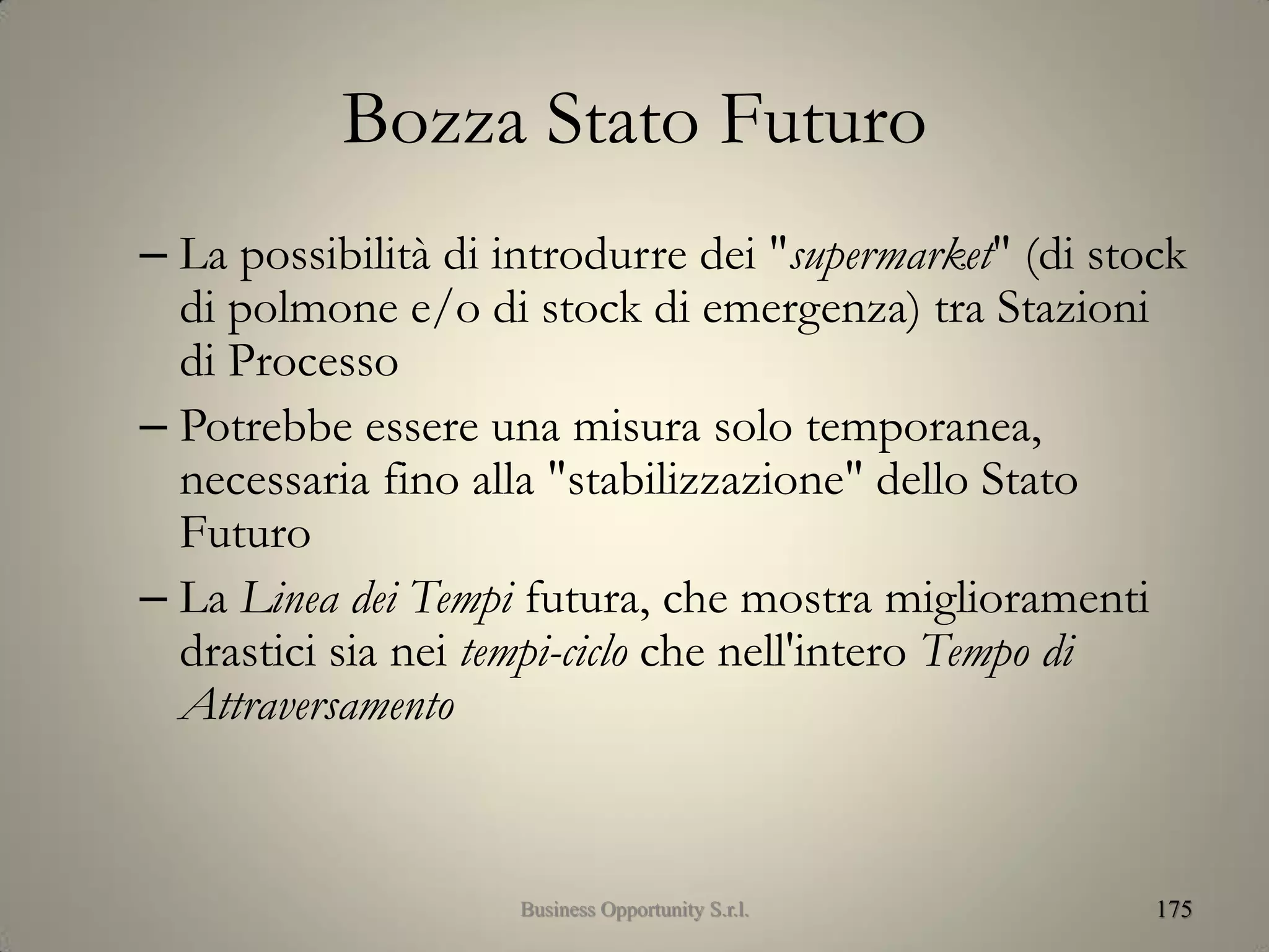Bozza Stato Futuro
– La possibilità di introdurre dei "supermarket" (di stock
di polmone e/o di stock di emergenza) tra Stazioni
di Processo
– Potrebbe essere una misura solo temporanea,
necessaria fino alla "stabilizzazione" dello Stato
Futuro
– La Linea dei Tempi futura, che mostra miglioramenti
drastici sia nei tempi-ciclo che nell'intero Tempo di
Attraversamento
175Business Opportunity S.r.l.
 