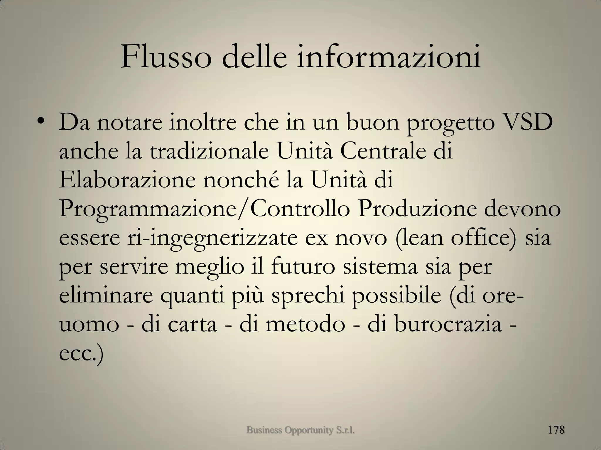 Flusso delle informazioni
• Da notare inoltre che in un buon progetto VSD
anche la tradizionale Unità Centrale di
Elaborazione nonché la Unità di
Programmazione/Controllo Produzione devono
essere ri-ingegnerizzate ex novo (lean office) sia
per servire meglio il futuro sistema sia per
eliminare quanti più sprechi possibile (di ore-
uomo - di carta - di metodo - di burocrazia -
ecc.)
178Business Opportunity S.r.l.
 