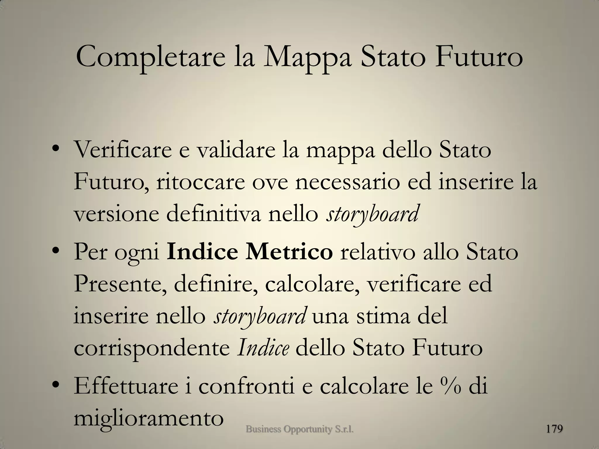 Completare la Mappa Stato Futuro
• Verificare e validare la mappa dello Stato
Futuro, ritoccare ove necessario ed inserire la
versione definitiva nello storyboard
• Per ogni Indice Metrico relativo allo Stato
Presente, definire, calcolare, verificare ed
inserire nello storyboard una stima del
corrispondente Indice dello Stato Futuro
• Effettuare i confronti e calcolare le % di
miglioramento 179Business Opportunity S.r.l.
 