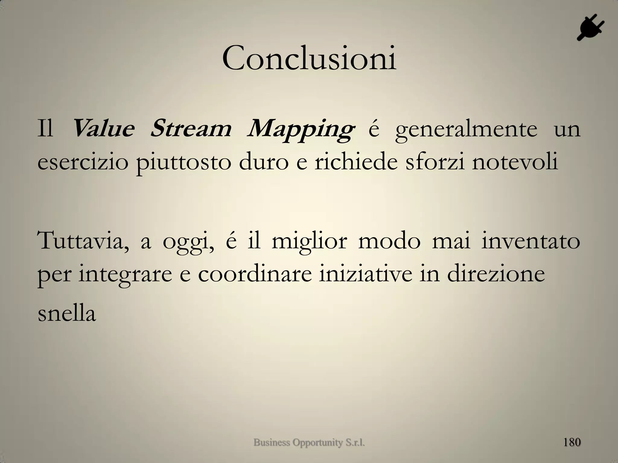 Conclusioni
Il Value Stream Mapping é generalmente un
esercizio piuttosto duro e richiede sforzi notevoli
Tuttavia, a oggi, é il miglior modo mai inventato
per integrare e coordinare iniziative in direzione
snella
180Business Opportunity S.r.l.
 