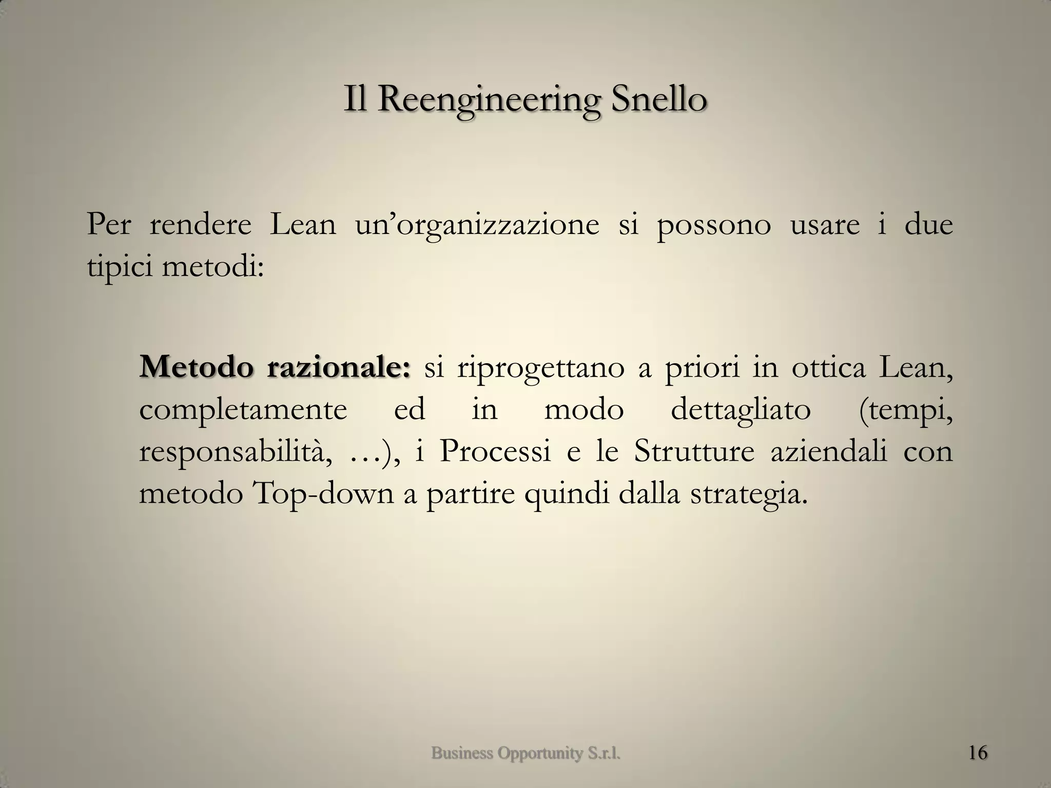 Il Reengineering Snello
Per rendere Lean un’organizzazione si possono usare i due
tipici metodi:
Metodo razionale: si riprogettano a priori in ottica Lean,
completamente ed in modo dettagliato (tempi,
responsabilità, …), i Processi e le Strutture aziendali con
metodo Top-down a partire quindi dalla strategia.
16Business Opportunity S.r.l.
 