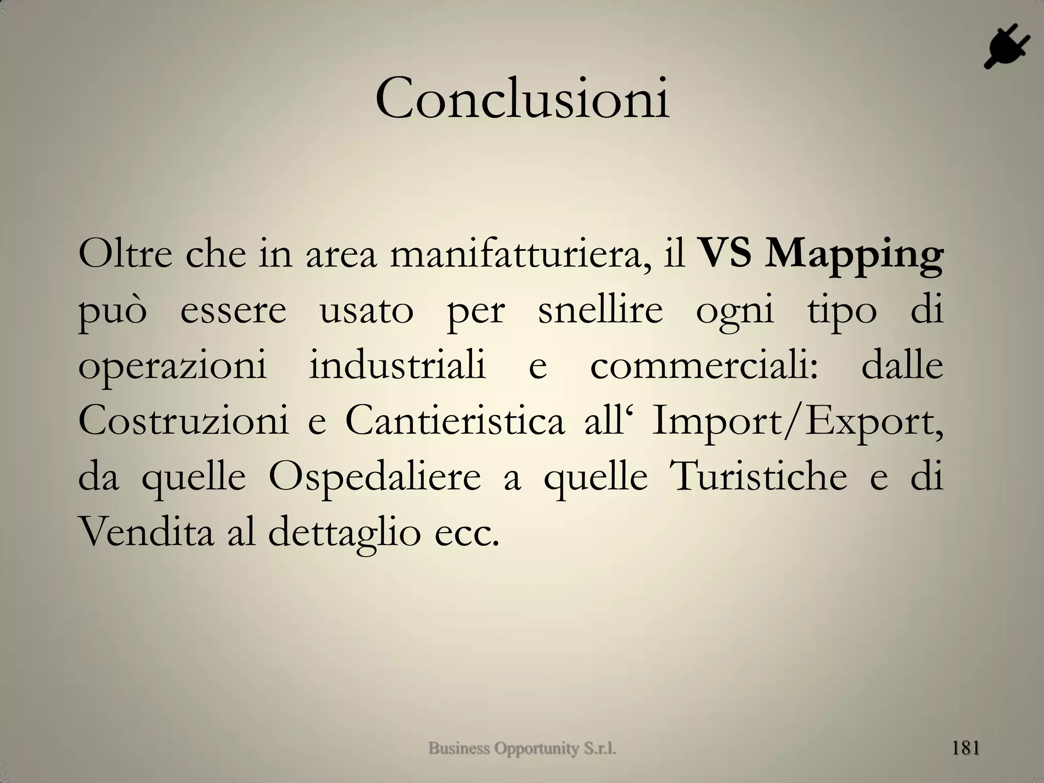 Conclusioni
Oltre che in area manifatturiera, il VS Mapping
può essere usato per snellire ogni tipo di
operazioni industriali e commerciali: dalle
Costruzioni e Cantieristica all‘ Import/Export,
da quelle Ospedaliere a quelle Turistiche e di
Vendita al dettaglio ecc.
181Business Opportunity S.r.l.
 