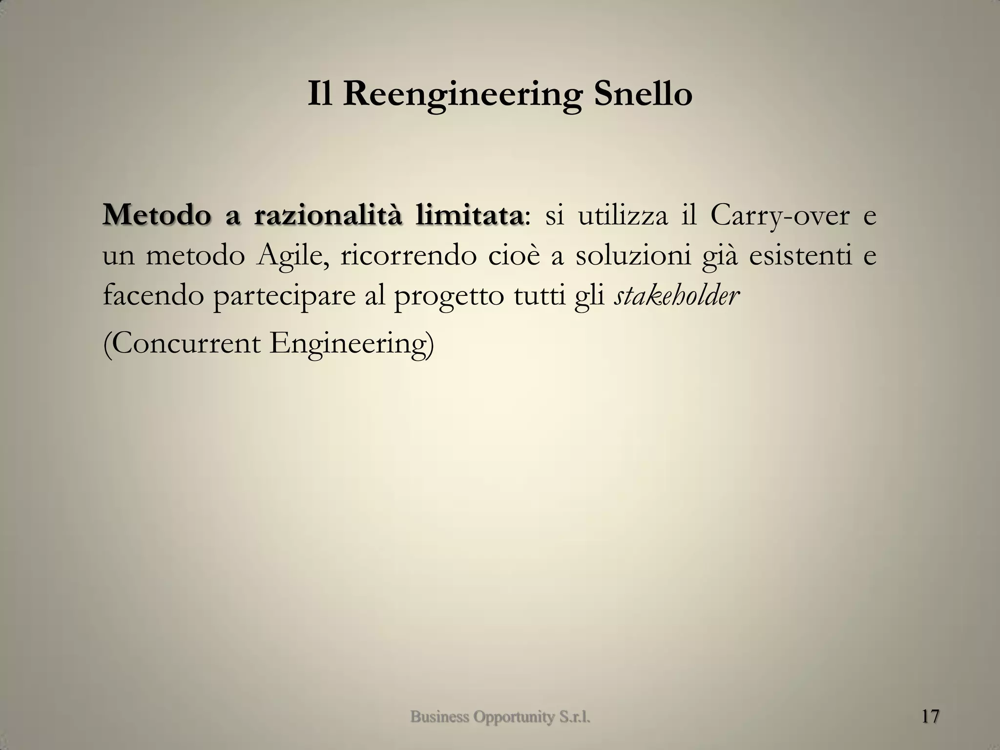 Il Reengineering Snello
Metodo a razionalità limitata: si utilizza il Carry-over e
un metodo Agile, ricorrendo cioè a soluzioni già esistenti e
facendo partecipare al progetto tutti gli stakeholder
(Concurrent Engineering)
17Business Opportunity S.r.l.
 