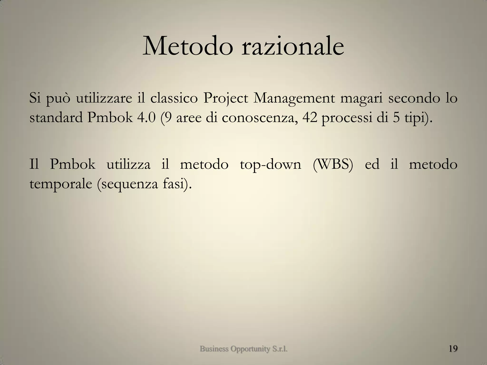 Metodo razionale
Si può utilizzare il classico Project Management magari secondo lo
standard Pmbok 4.0 (9 aree di conoscenza, 42 processi di 5 tipi).
Il Pmbok utilizza il metodo top-down (WBS) ed il metodo
temporale (sequenza fasi).
19Business Opportunity S.r.l.
 