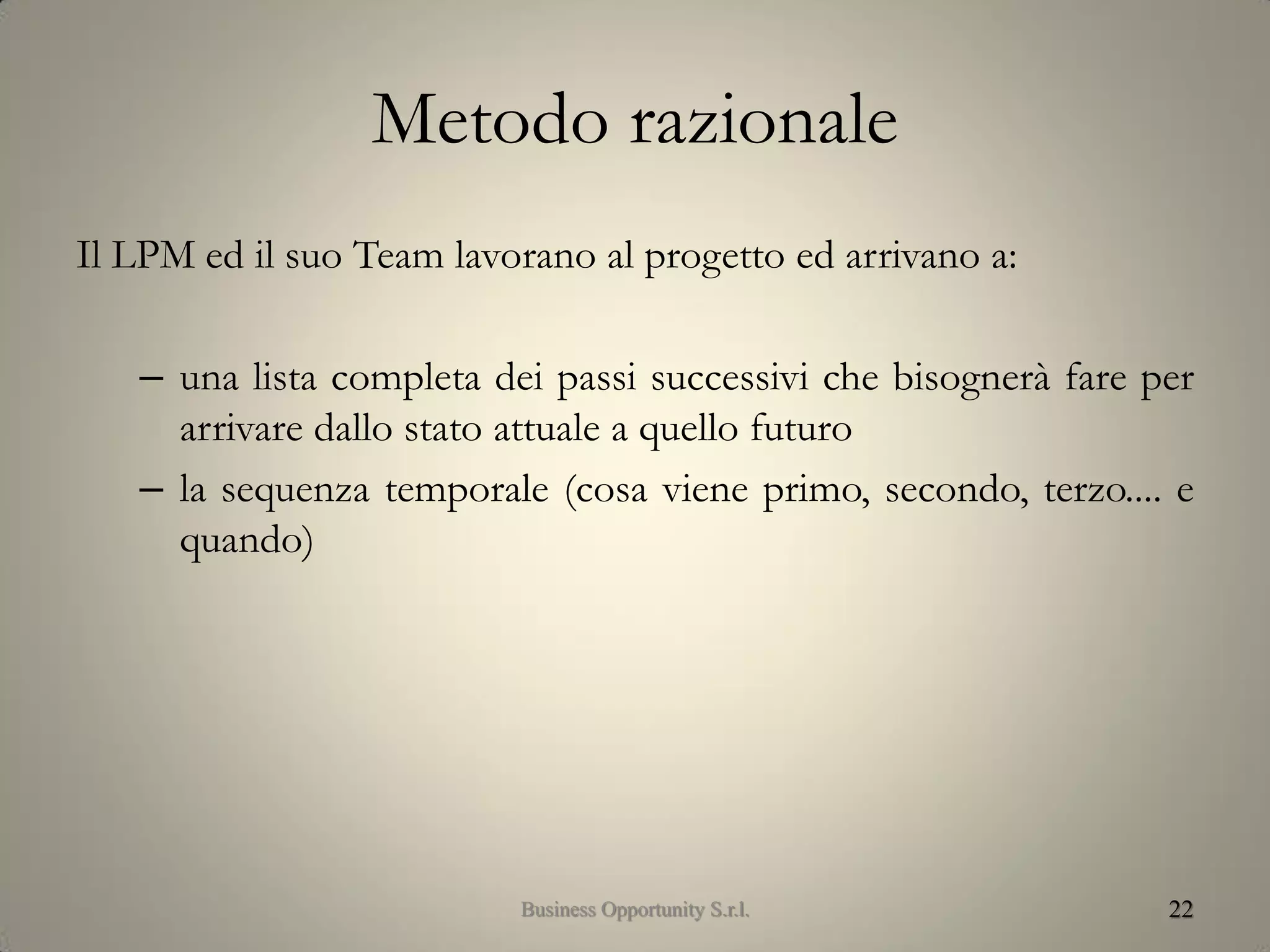 Metodo razionale
Il LPM ed il suo Team lavorano al progetto ed arrivano a:
– una lista completa dei passi successivi che bisognerà fare per
arrivare dallo stato attuale a quello futuro
– la sequenza temporale (cosa viene primo, secondo, terzo.... e
quando)
22Business Opportunity S.r.l.
 