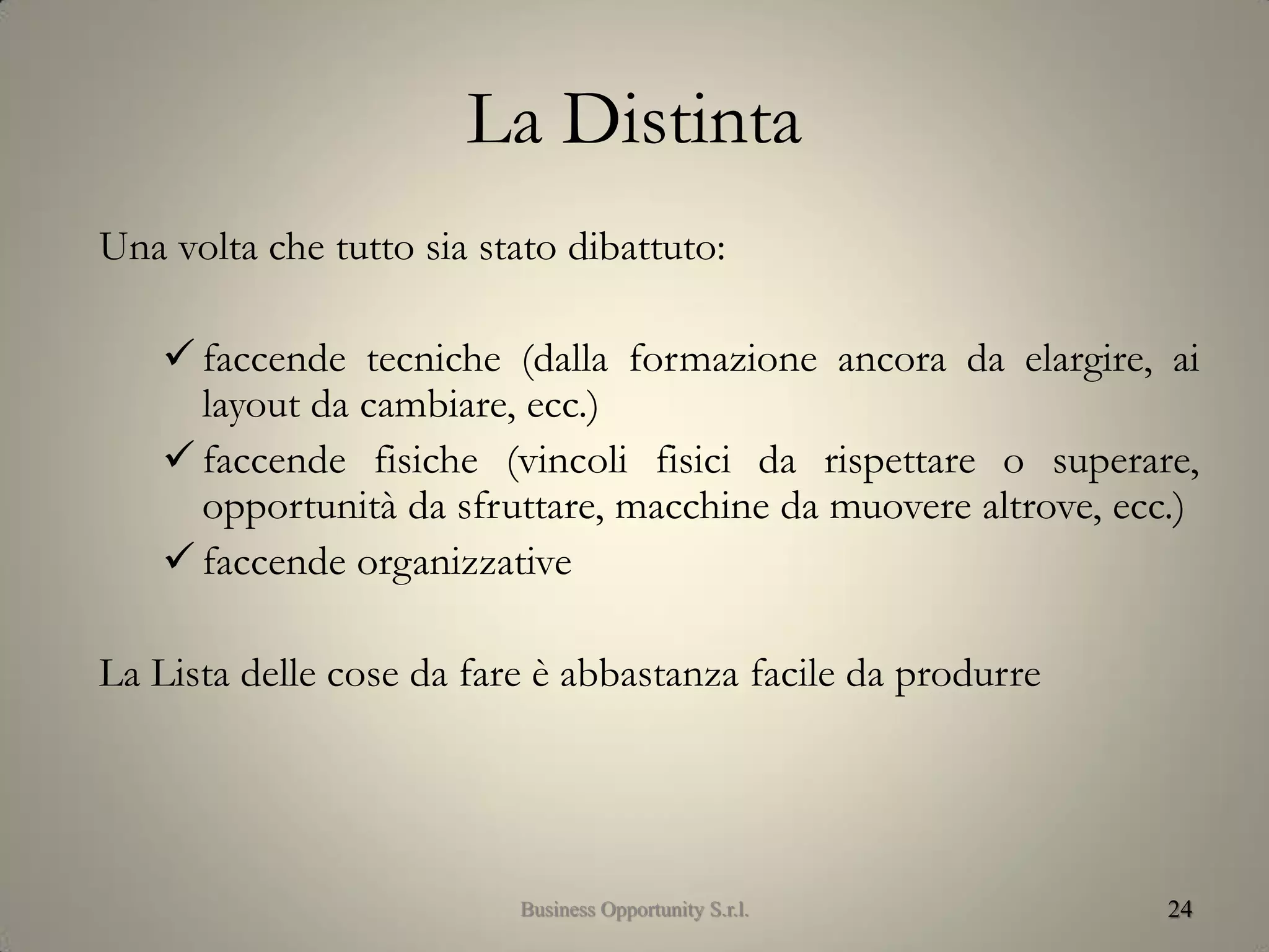 La Distinta
Una volta che tutto sia stato dibattuto:
 faccende tecniche (dalla formazione ancora da elargire, ai
layout da cambiare, ecc.)
 faccende fisiche (vincoli fisici da rispettare o superare,
opportunità da sfruttare, macchine da muovere altrove, ecc.)
 faccende organizzative
La Lista delle cose da fare è abbastanza facile da produrre
24Business Opportunity S.r.l.
 