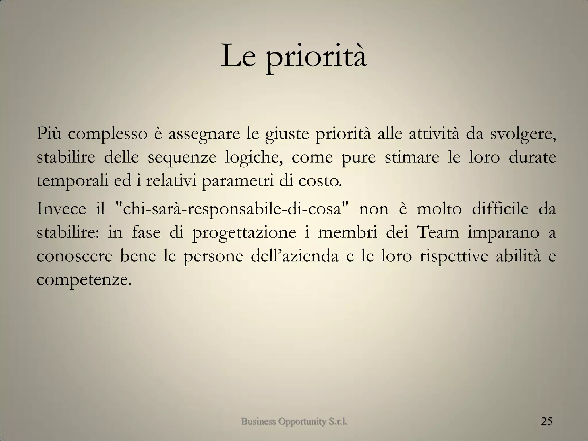 Le priorità
Più complesso è assegnare le giuste priorità alle attività da svolgere,
stabilire delle sequenze logiche, come pure stimare le loro durate
temporali ed i relativi parametri di costo.
Invece il "chi-sarà-responsabile-di-cosa" non è molto difficile da
stabilire: in fase di progettazione i membri dei Team imparano a
conoscere bene le persone dell’azienda e le loro rispettive abilità e
competenze.
25Business Opportunity S.r.l.
 