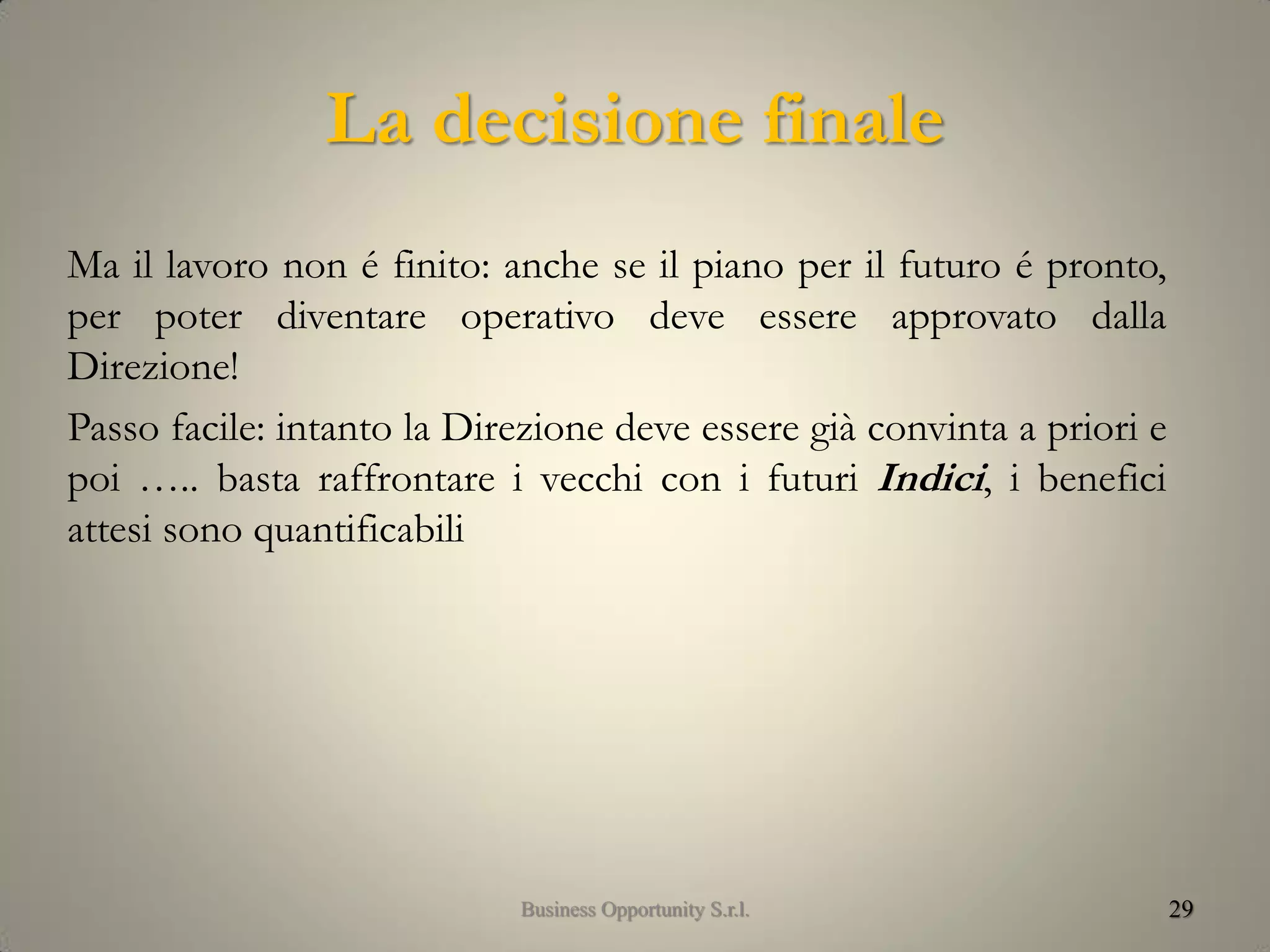 La decisione finale
Ma il lavoro non é finito: anche se il piano per il futuro é pronto,
per poter diventare operativo deve essere approvato dalla
Direzione!
Passo facile: intanto la Direzione deve essere già convinta a priori e
poi ….. basta raffrontare i vecchi con i futuri Indici, i benefici
attesi sono quantificabili
29Business Opportunity S.r.l.
 