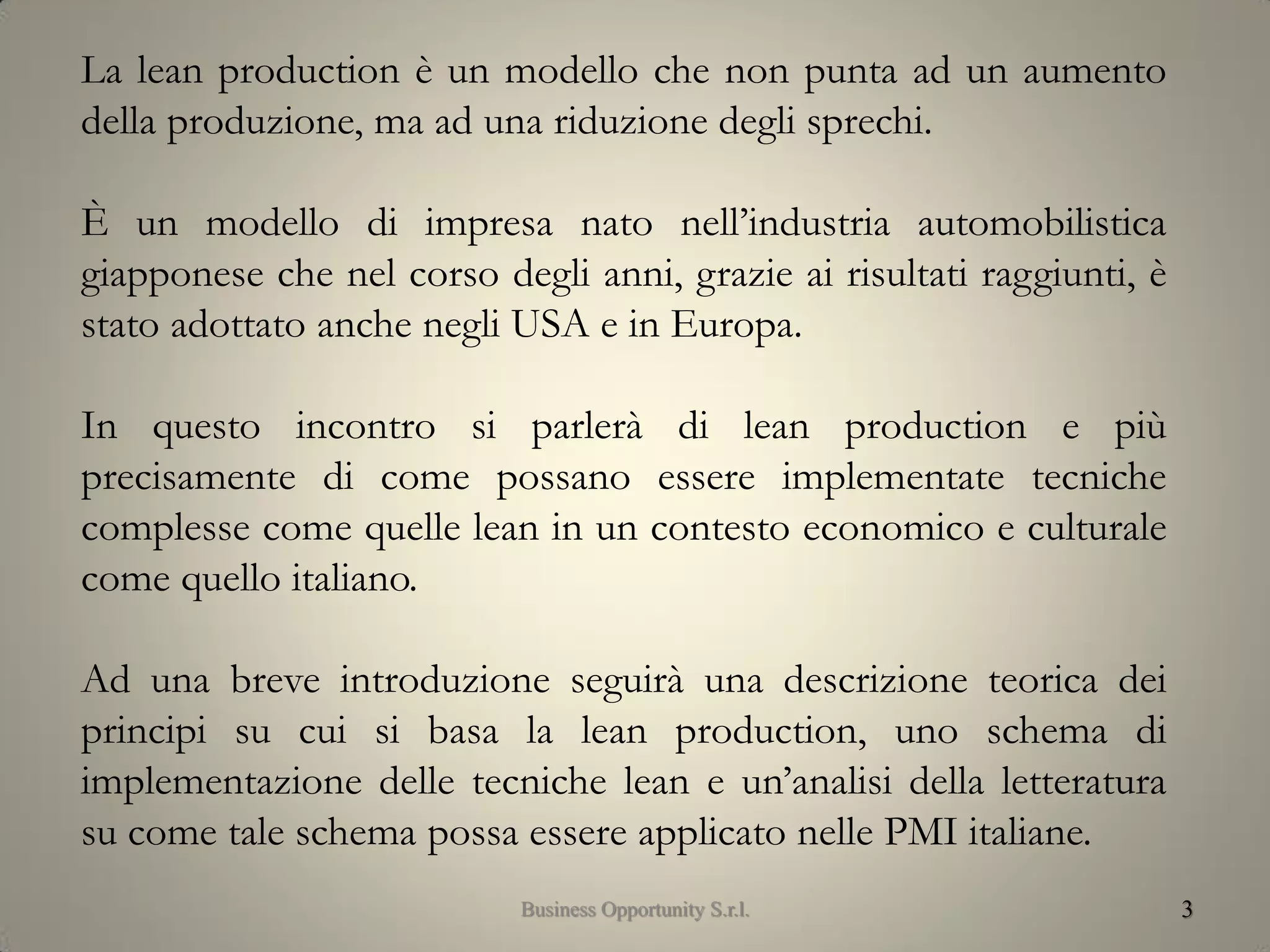 3
La lean production è un modello che non punta ad un aumento
della produzione, ma ad una riduzione degli sprechi.
È un modello di impresa nato nell’industria automobilistica
giapponese che nel corso degli anni, grazie ai risultati raggiunti, è
stato adottato anche negli USA e in Europa.
In questo incontro si parlerà di lean production e più
precisamente di come possano essere implementate tecniche
complesse come quelle lean in un contesto economico e culturale
come quello italiano.
Ad una breve introduzione seguirà una descrizione teorica dei
principi su cui si basa la lean production, uno schema di
implementazione delle tecniche lean e un’analisi della letteratura
su come tale schema possa essere applicato nelle PMI italiane.
Business Opportunity S.r.l.
 