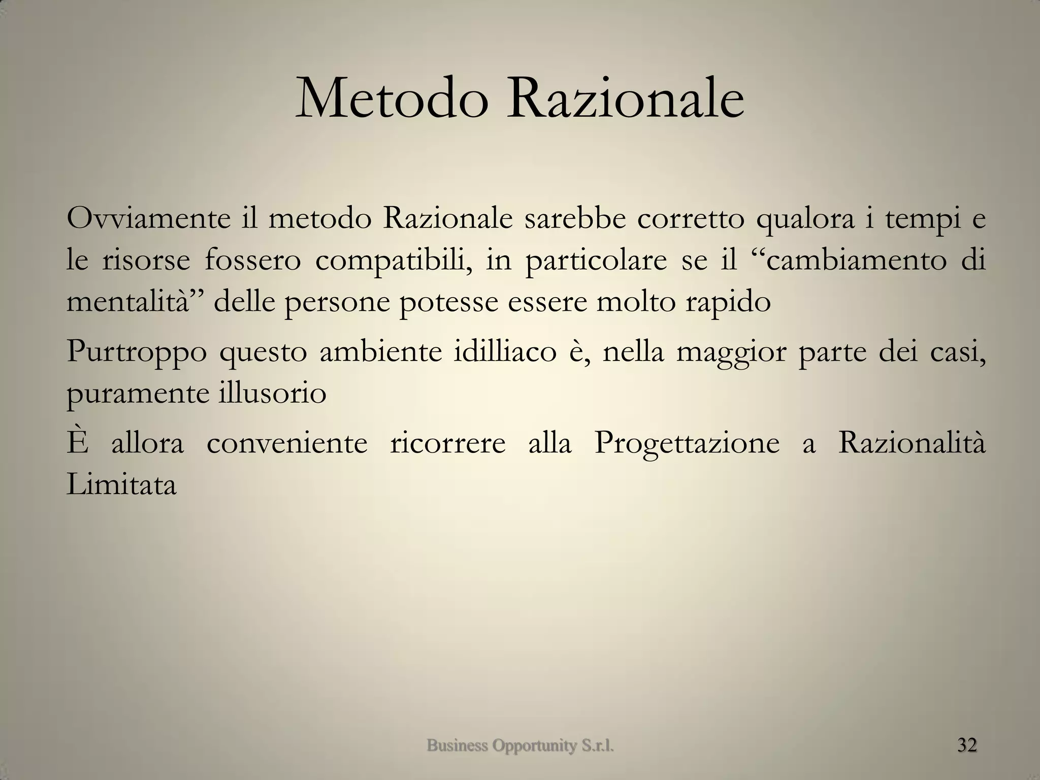 Metodo Razionale
Ovviamente il metodo Razionale sarebbe corretto qualora i tempi e
le risorse fossero compatibili, in particolare se il “cambiamento di
mentalità” delle persone potesse essere molto rapido
Purtroppo questo ambiente idilliaco è, nella maggior parte dei casi,
puramente illusorio
È allora conveniente ricorrere alla Progettazione a Razionalità
Limitata
32Business Opportunity S.r.l.
 