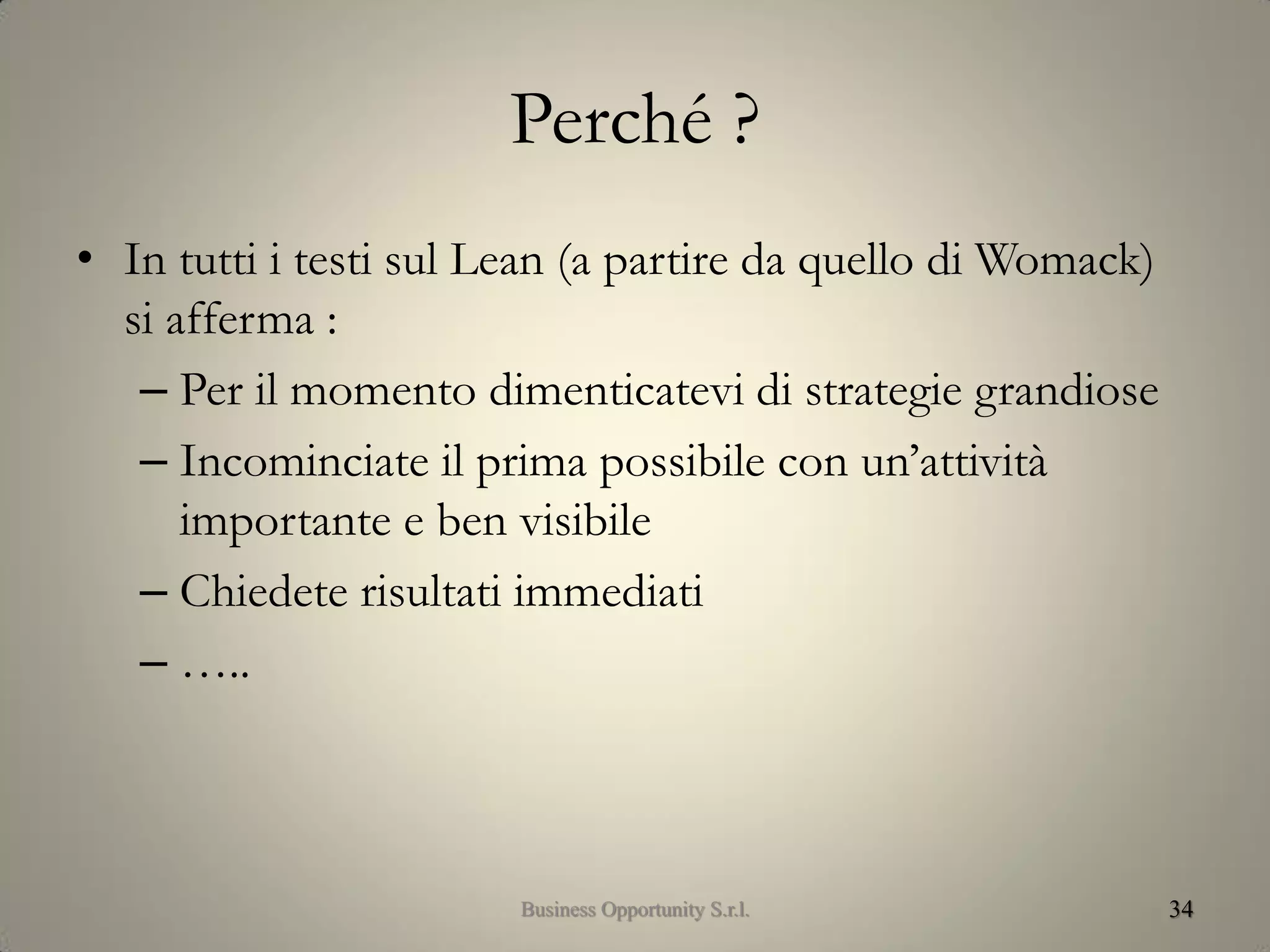 Perché ?
• In tutti i testi sul Lean (a partire da quello di Womack)
si afferma :
– Per il momento dimenticatevi di strategie grandiose
– Incominciate il prima possibile con un’attività
importante e ben visibile
– Chiedete risultati immediati
– …..
34Business Opportunity S.r.l.
 