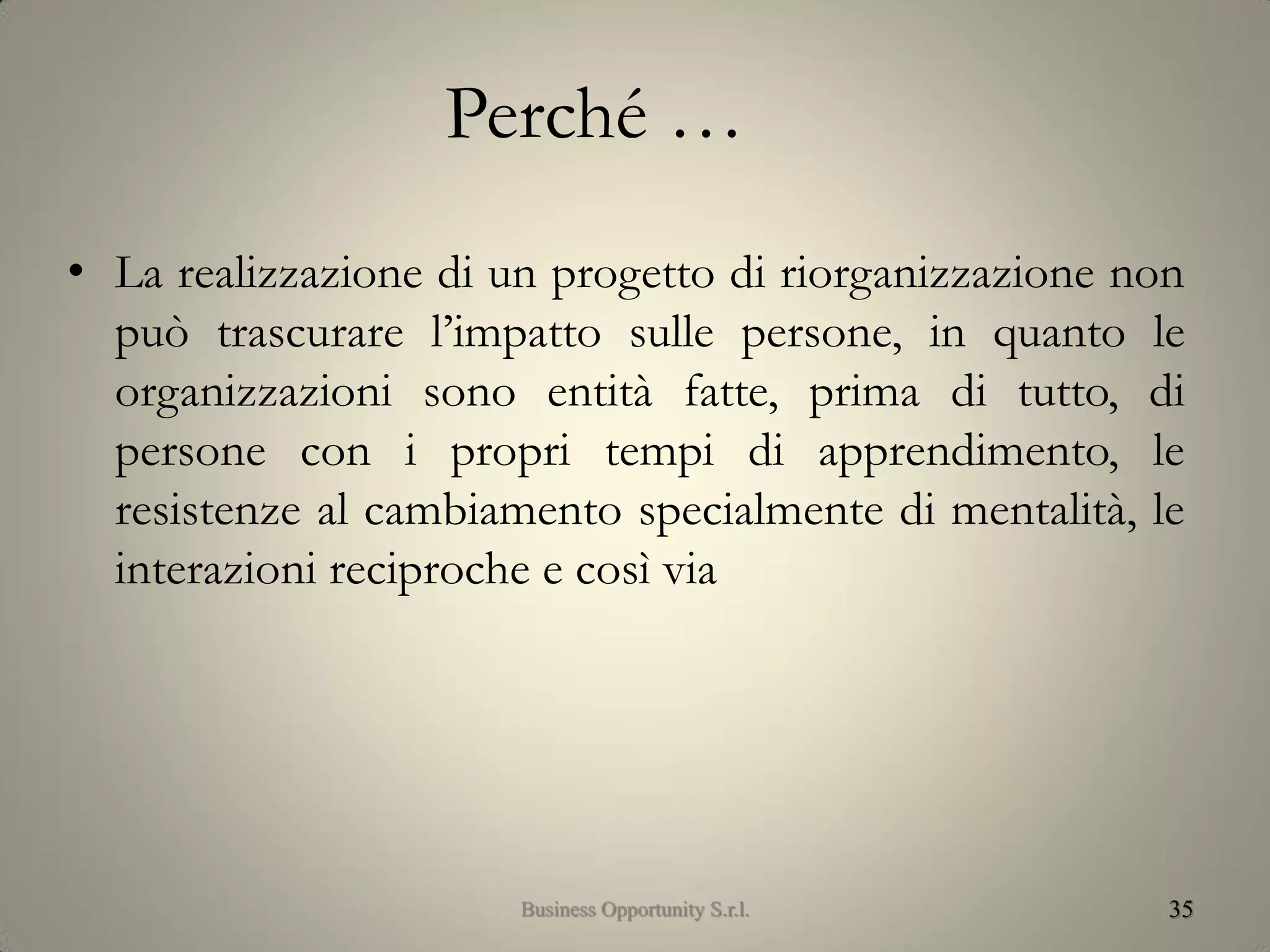 Perché …
• La realizzazione di un progetto di riorganizzazione non
può trascurare l’impatto sulle persone, in quanto le
organizzazioni sono entità fatte, prima di tutto, di
persone con i propri tempi di apprendimento, le
resistenze al cambiamento specialmente di mentalità, le
interazioni reciproche e così via
35Business Opportunity S.r.l.
 