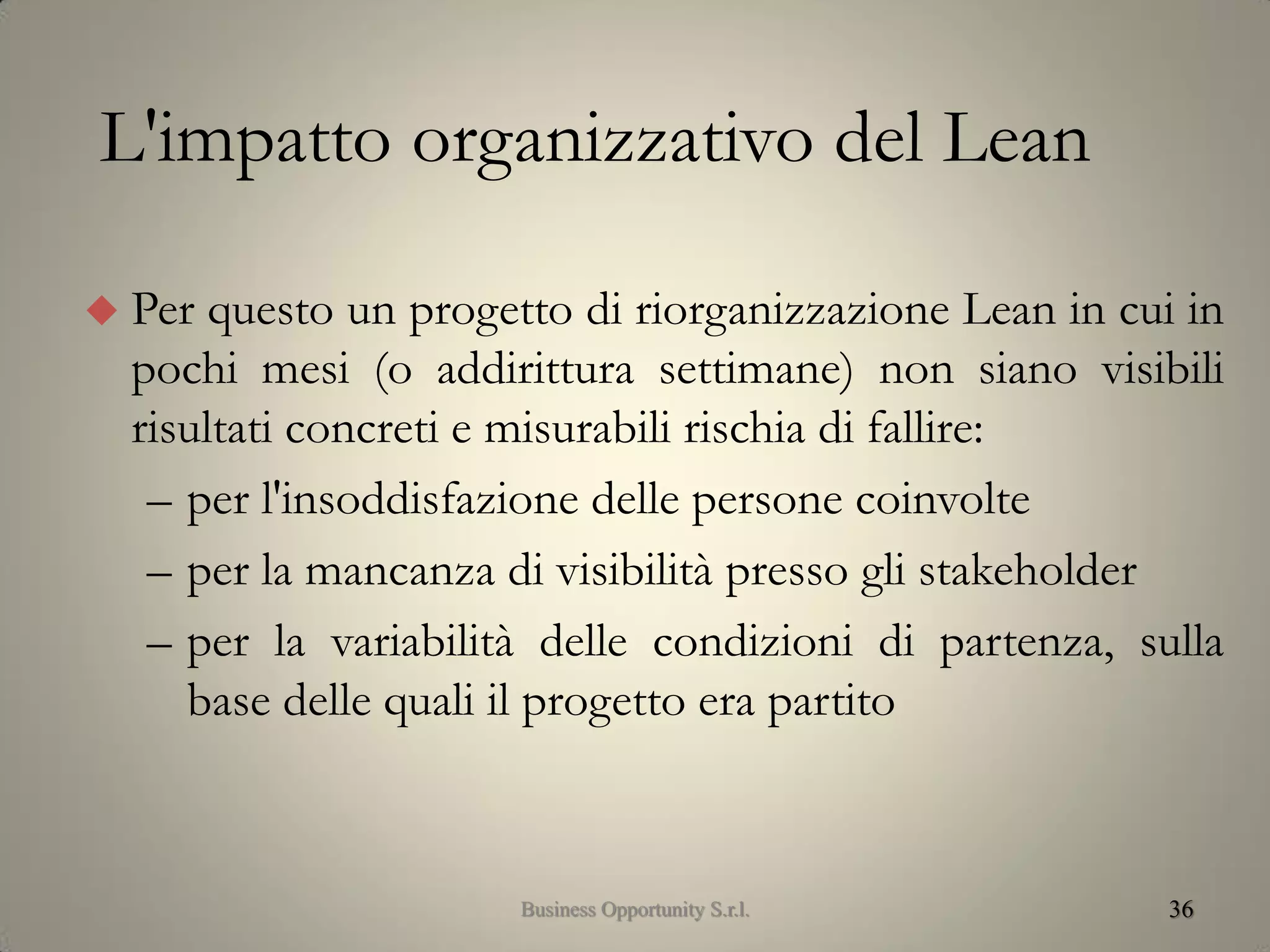 36
 Per questo un progetto di riorganizzazione Lean in cui in
pochi mesi (o addirittura settimane) non siano visibili
risultati concreti e misurabili rischia di fallire:
– per l'insoddisfazione delle persone coinvolte
– per la mancanza di visibilità presso gli stakeholder
– per la variabilità delle condizioni di partenza, sulla
base delle quali il progetto era partito
L'impatto organizzativo del Lean
Business Opportunity S.r.l.
 