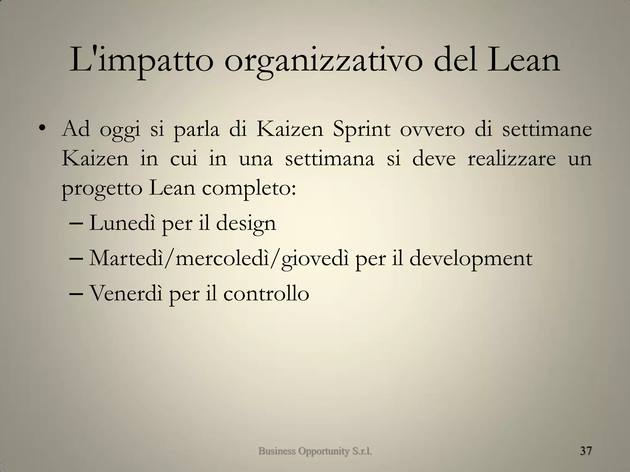 L'impatto organizzativo del Lean
• Ad oggi si parla di Kaizen Sprint ovvero di settimane
Kaizen in cui in una settimana si deve realizzare un
progetto Lean completo:
– Lunedì per il design
– Martedì/mercoledì/giovedì per il development
– Venerdì per il controllo
37Business Opportunity S.r.l.
 