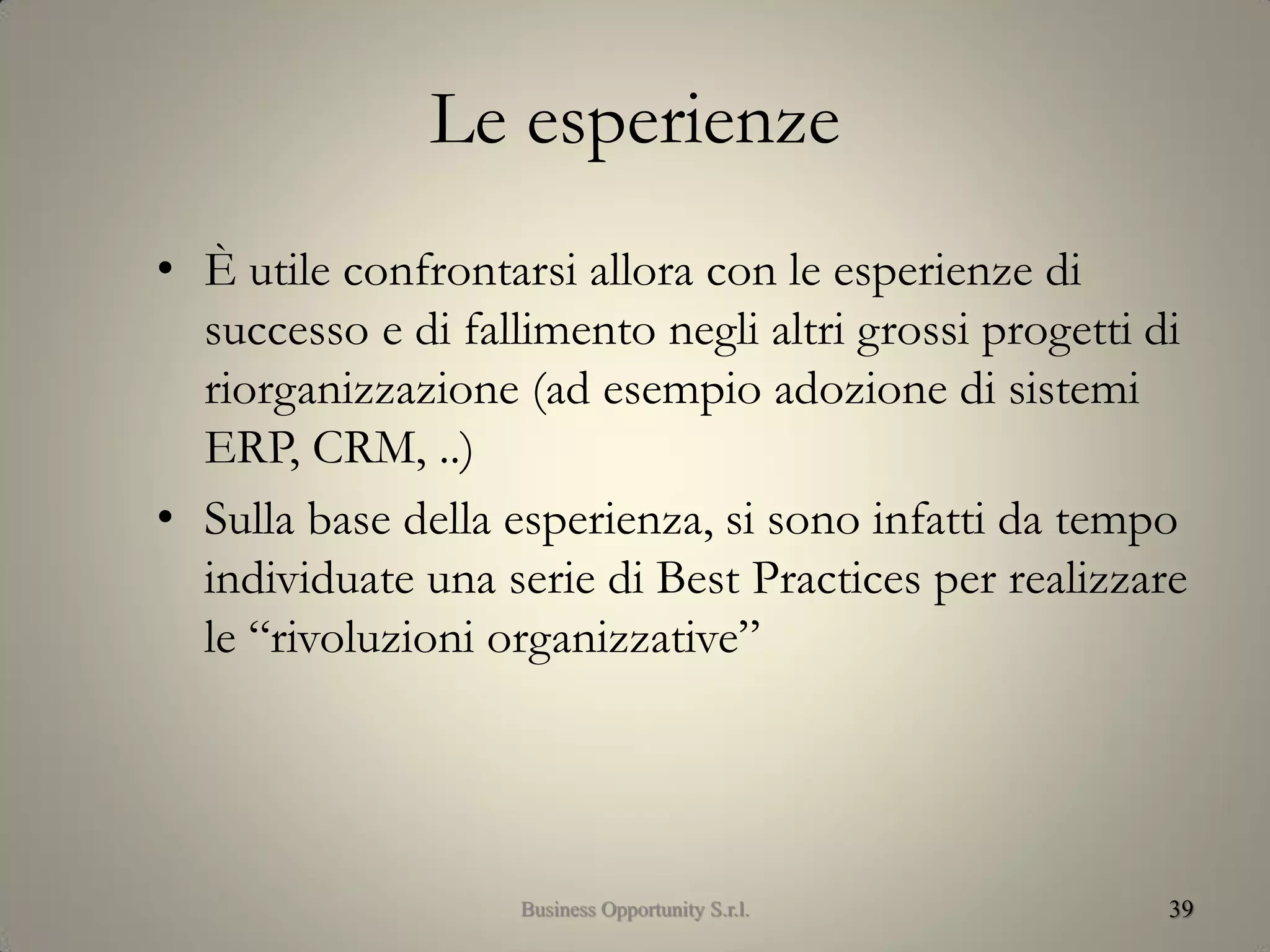 Le esperienze
• È utile confrontarsi allora con le esperienze di
successo e di fallimento negli altri grossi progetti di
riorganizzazione (ad esempio adozione di sistemi
ERP, CRM, ..)
• Sulla base della esperienza, si sono infatti da tempo
individuate una serie di Best Practices per realizzare
le “rivoluzioni organizzative”
39Business Opportunity S.r.l.
 
