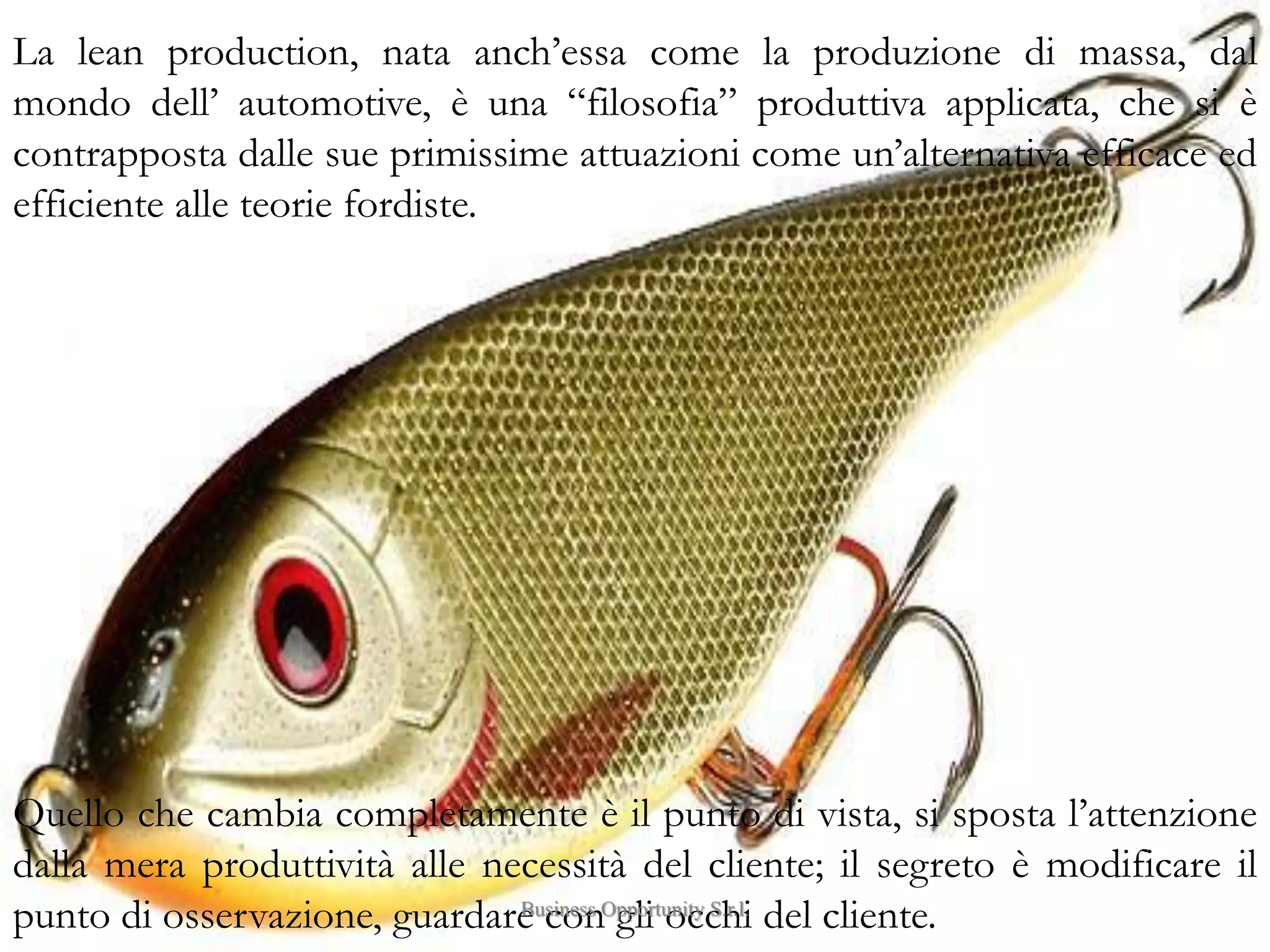 4
La lean production, nata anch’essa come la produzione di massa, dal
mondo dell’ automotive, è una “filosofia” produttiva applicata, che si è
contrapposta dalle sue primissime attuazioni come un’alternativa efficace ed
efficiente alle teorie fordiste.
Quello che cambia completamente è il punto di vista, si sposta l’attenzione
dalla mera produttività alle necessità del cliente; il segreto è modificare il
punto di osservazione, guardare con gli occhi del cliente.Business Opportunity S.r.l.
 