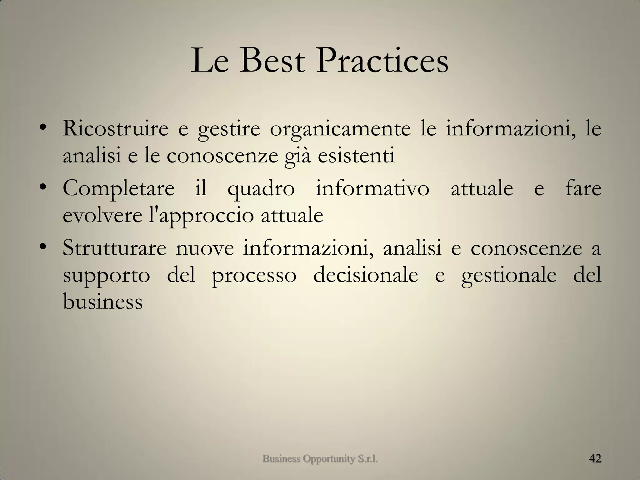 Le Best Practices
• Ricostruire e gestire organicamente le informazioni, le
analisi e le conoscenze già esistenti
• Completare il quadro informativo attuale e fare
evolvere l'approccio attuale
• Strutturare nuove informazioni, analisi e conoscenze a
supporto del processo decisionale e gestionale del
business
42Business Opportunity S.r.l.
 