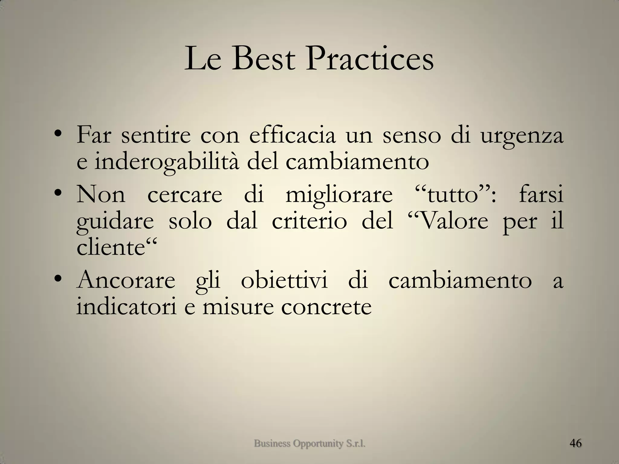 Le Best Practices
• Far sentire con efficacia un senso di urgenza
e inderogabilità del cambiamento
• Non cercare di migliorare “tutto”: farsi
guidare solo dal criterio del “Valore per il
cliente“
• Ancorare gli obiettivi di cambiamento a
indicatori e misure concrete
46Business Opportunity S.r.l.
 