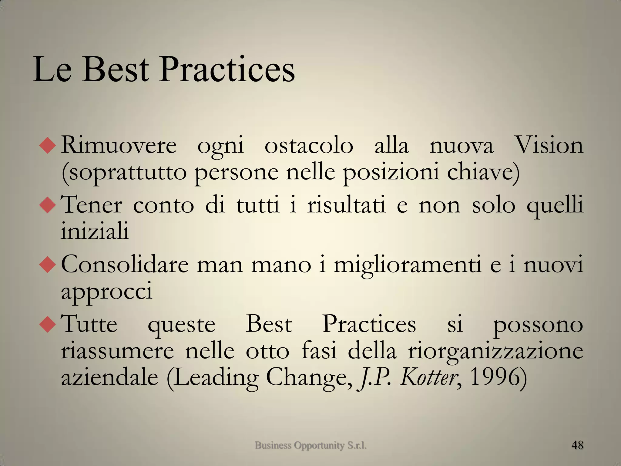 48
Rimuovere ogni ostacolo alla nuova Vision
(soprattutto persone nelle posizioni chiave)
Tener conto di tutti i risultati e non solo quelli
iniziali
Consolidare man mano i miglioramenti e i nuovi
approcci
Tutte queste Best Practices si possono
riassumere nelle otto fasi della riorganizzazione
aziendale (Leading Change, J.P. Kotter, 1996)
Le Best Practices
Business Opportunity S.r.l.
 