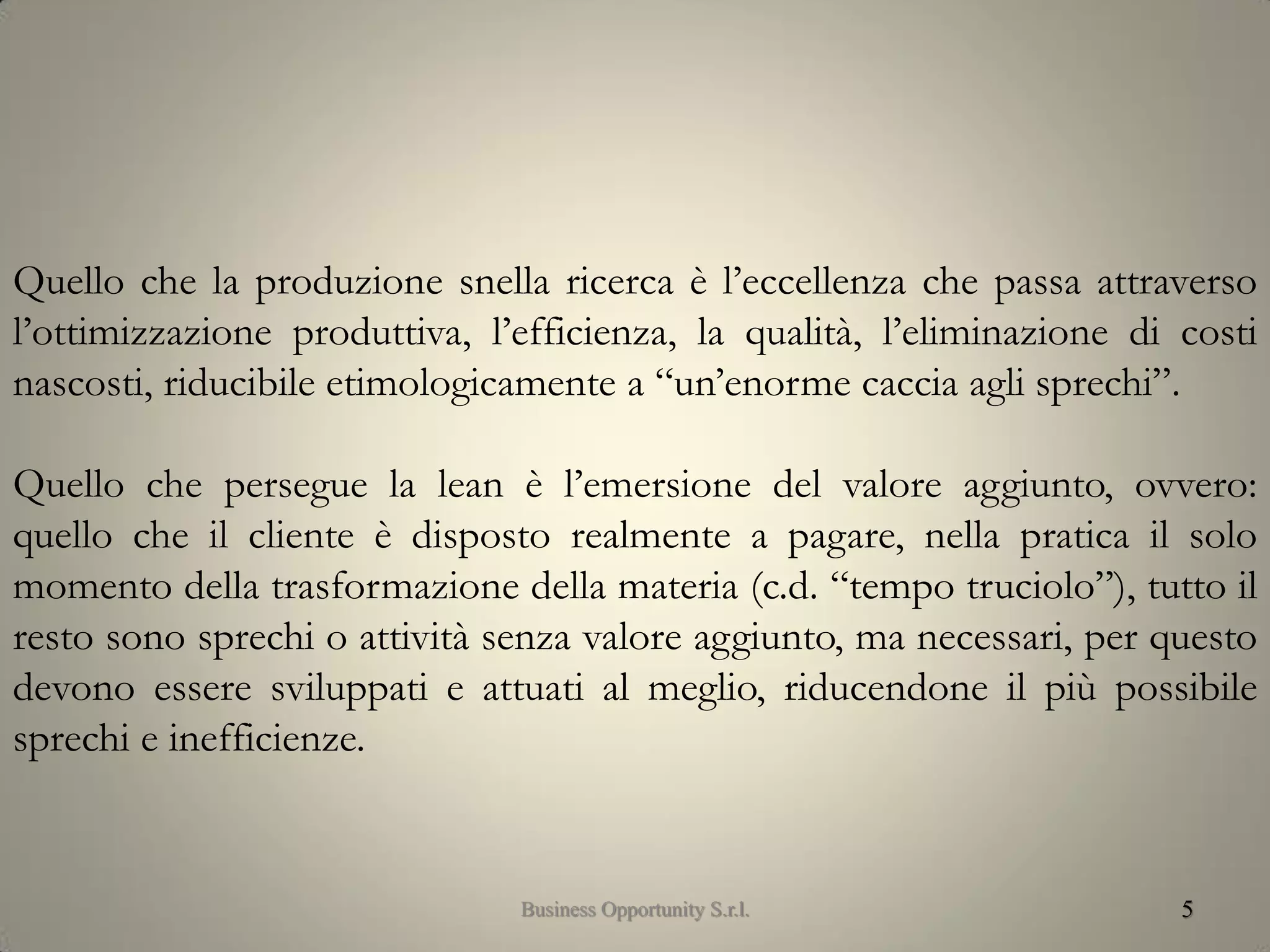 5
Quello che la produzione snella ricerca è l’eccellenza che passa attraverso
l’ottimizzazione produttiva, l’efficienza, la qualità, l’eliminazione di costi
nascosti, riducibile etimologicamente a “un’enorme caccia agli sprechi”.
Quello che persegue la lean è l’emersione del valore aggiunto, ovvero:
quello che il cliente è disposto realmente a pagare, nella pratica il solo
momento della trasformazione della materia (c.d. “tempo truciolo”), tutto il
resto sono sprechi o attività senza valore aggiunto, ma necessari, per questo
devono essere sviluppati e attuati al meglio, riducendone il più possibile
sprechi e inefficienze.
Business Opportunity S.r.l.
 