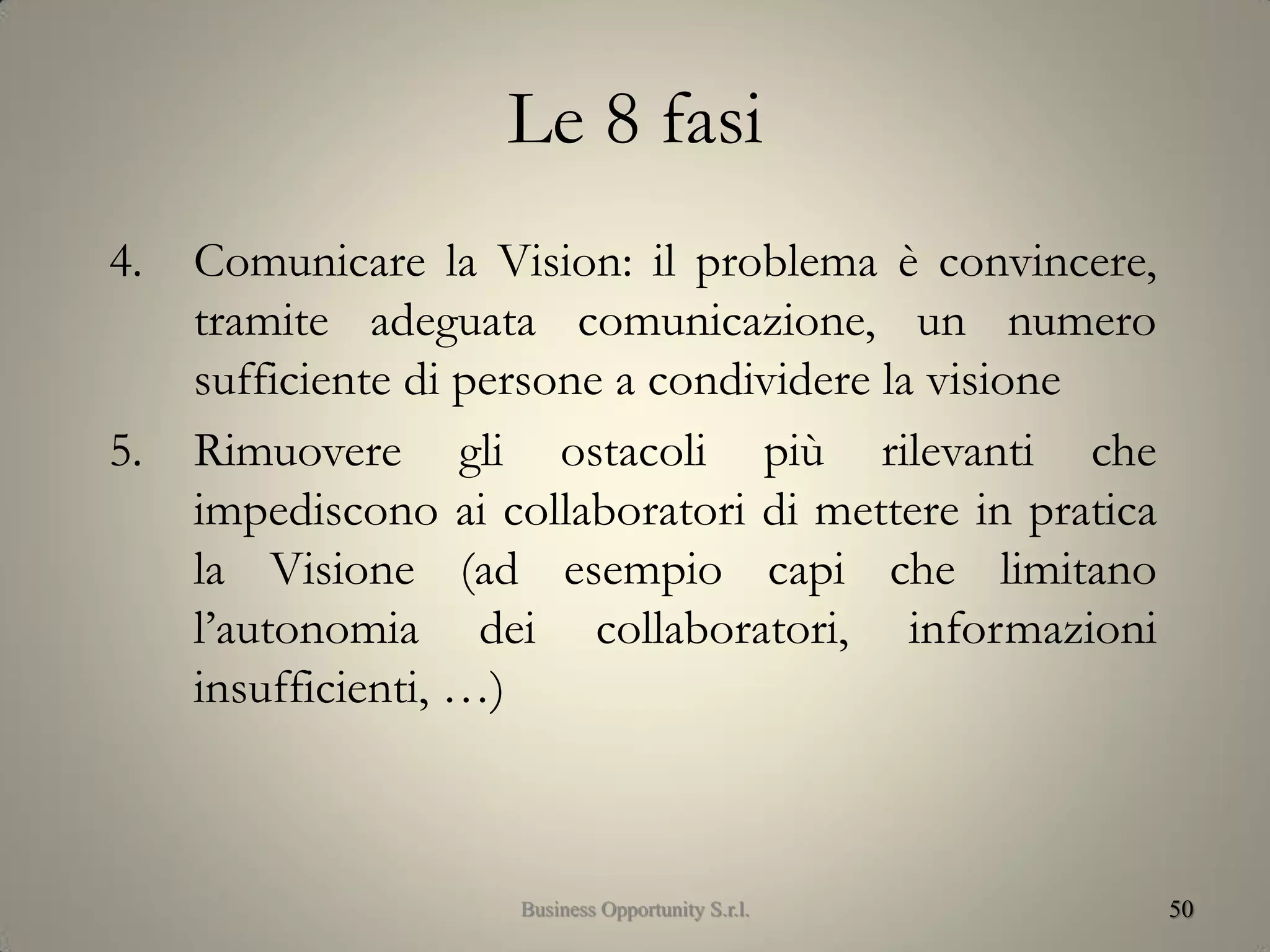 Le 8 fasi
4. Comunicare la Vision: il problema è convincere,
tramite adeguata comunicazione, un numero
sufficiente di persone a condividere la visione
5. Rimuovere gli ostacoli più rilevanti che
impediscono ai collaboratori di mettere in pratica
la Visione (ad esempio capi che limitano
l’autonomia dei collaboratori, informazioni
insufficienti, …)
50Business Opportunity S.r.l.
 