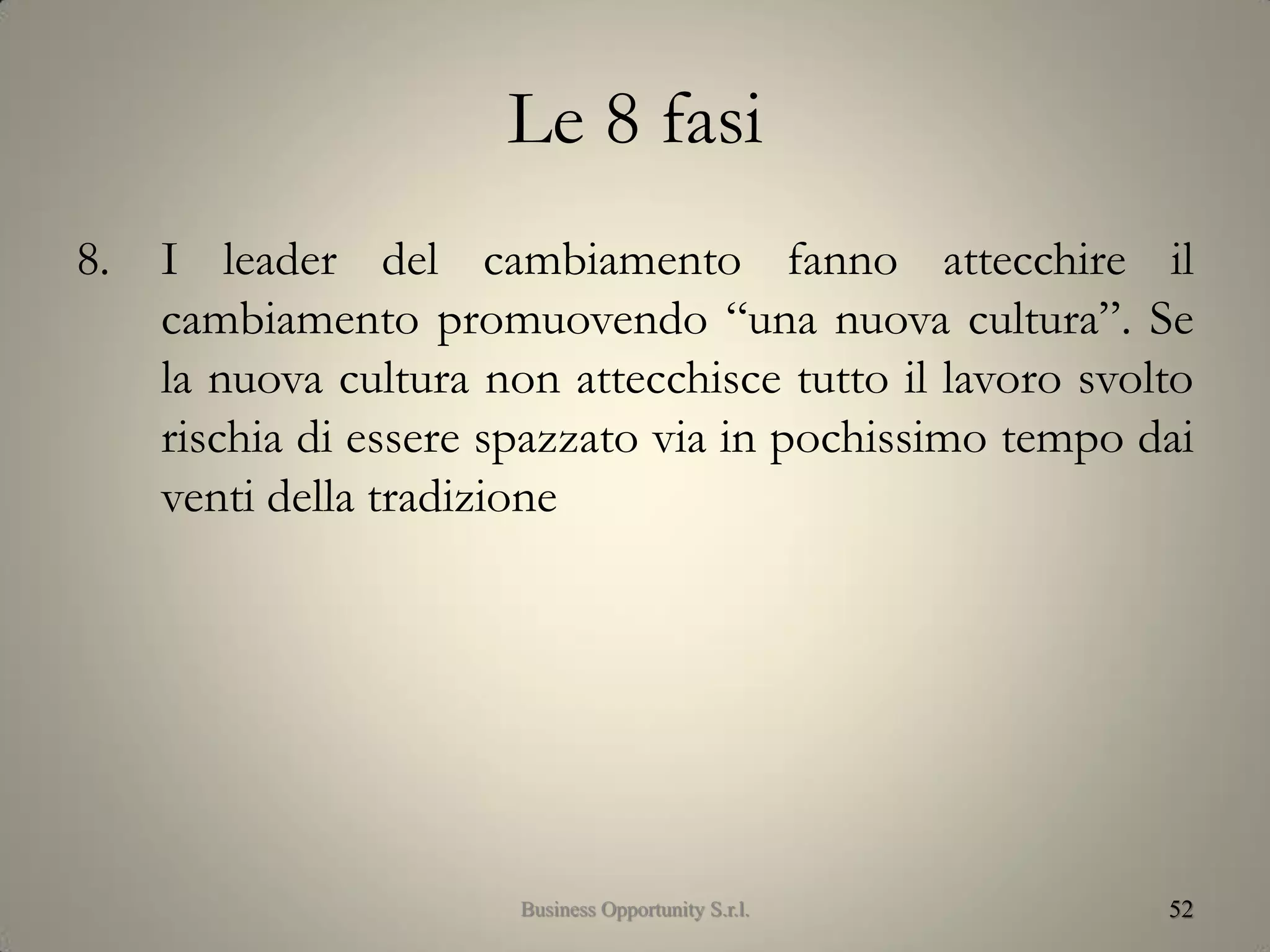 Le 8 fasi
8. I leader del cambiamento fanno attecchire il
cambiamento promuovendo “una nuova cultura”. Se
la nuova cultura non attecchisce tutto il lavoro svolto
rischia di essere spazzato via in pochissimo tempo dai
venti della tradizione
52Business Opportunity S.r.l.
 