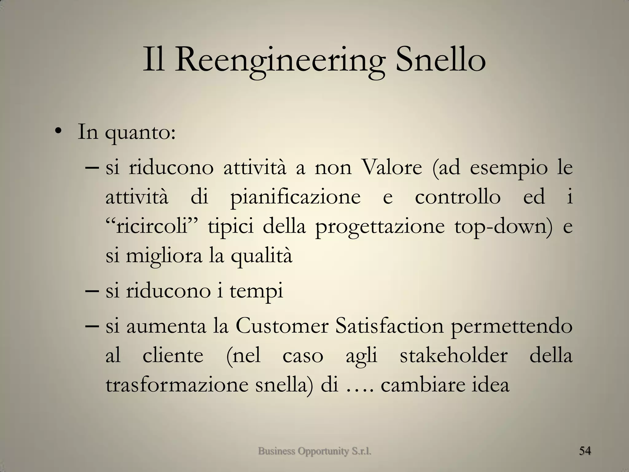 Il Reengineering Snello
• In quanto:
– si riducono attività a non Valore (ad esempio le
attività di pianificazione e controllo ed i
“ricircoli” tipici della progettazione top-down) e
si migliora la qualità
– si riducono i tempi
– si aumenta la Customer Satisfaction permettendo
al cliente (nel caso agli stakeholder della
trasformazione snella) di …. cambiare idea
54Business Opportunity S.r.l.
 