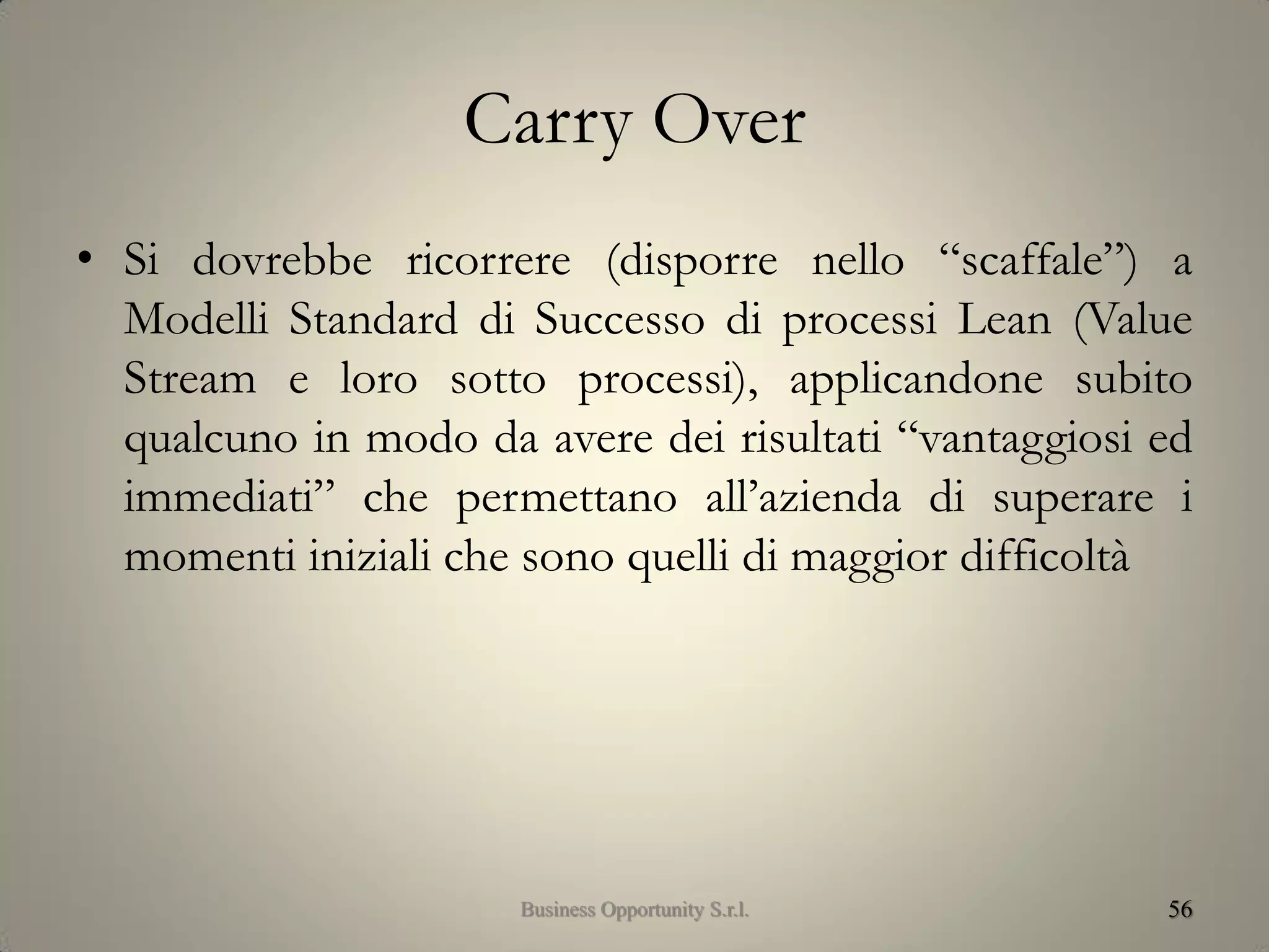 Carry Over
• Si dovrebbe ricorrere (disporre nello “scaffale”) a
Modelli Standard di Successo di processi Lean (Value
Stream e loro sotto processi), applicandone subito
qualcuno in modo da avere dei risultati “vantaggiosi ed
immediati” che permettano all’azienda di superare i
momenti iniziali che sono quelli di maggior difficoltà
56Business Opportunity S.r.l.
 