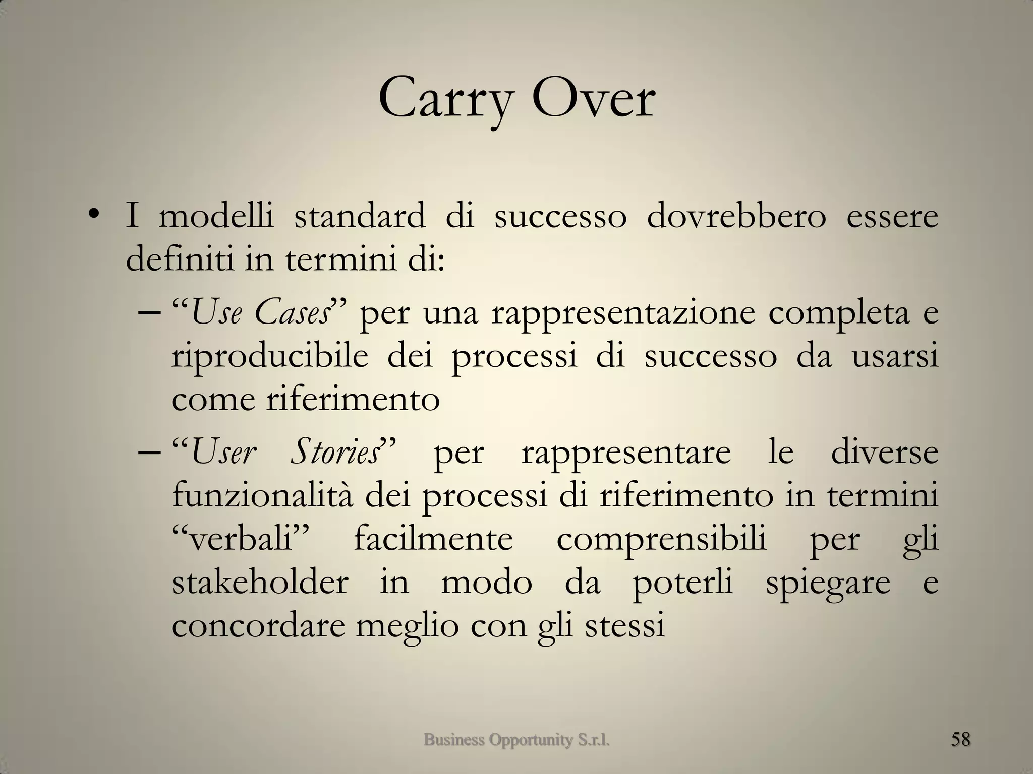 Carry Over
• I modelli standard di successo dovrebbero essere
definiti in termini di:
– “Use Cases” per una rappresentazione completa e
riproducibile dei processi di successo da usarsi
come riferimento
– “User Stories” per rappresentare le diverse
funzionalità dei processi di riferimento in termini
“verbali” facilmente comprensibili per gli
stakeholder in modo da poterli spiegare e
concordare meglio con gli stessi
58Business Opportunity S.r.l.
 
