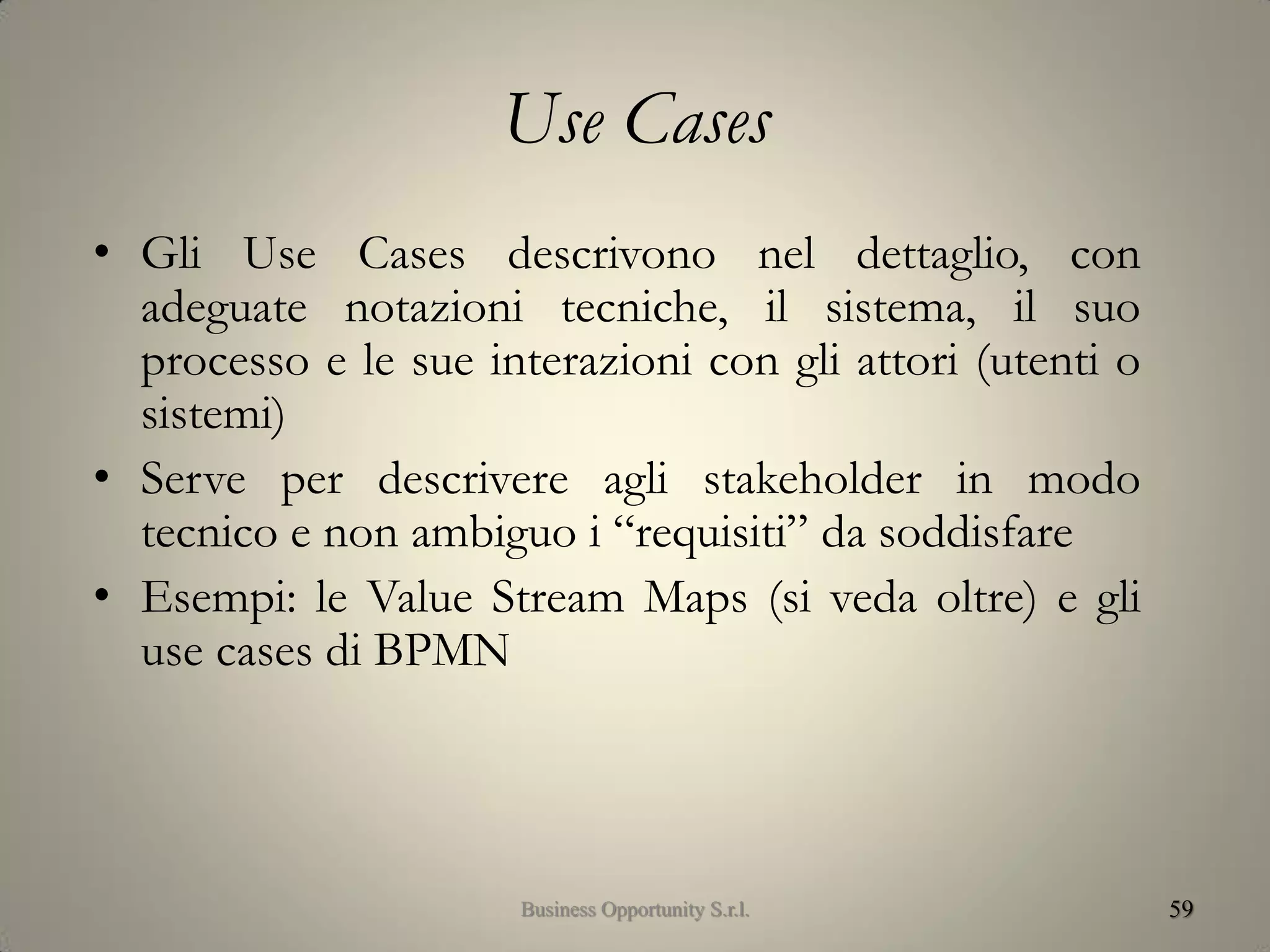 Use Cases
• Gli Use Cases descrivono nel dettaglio, con
adeguate notazioni tecniche, il sistema, il suo
processo e le sue interazioni con gli attori (utenti o
sistemi)
• Serve per descrivere agli stakeholder in modo
tecnico e non ambiguo i “requisiti” da soddisfare
• Esempi: le Value Stream Maps (si veda oltre) e gli
use cases di BPMN
59Business Opportunity S.r.l.
 