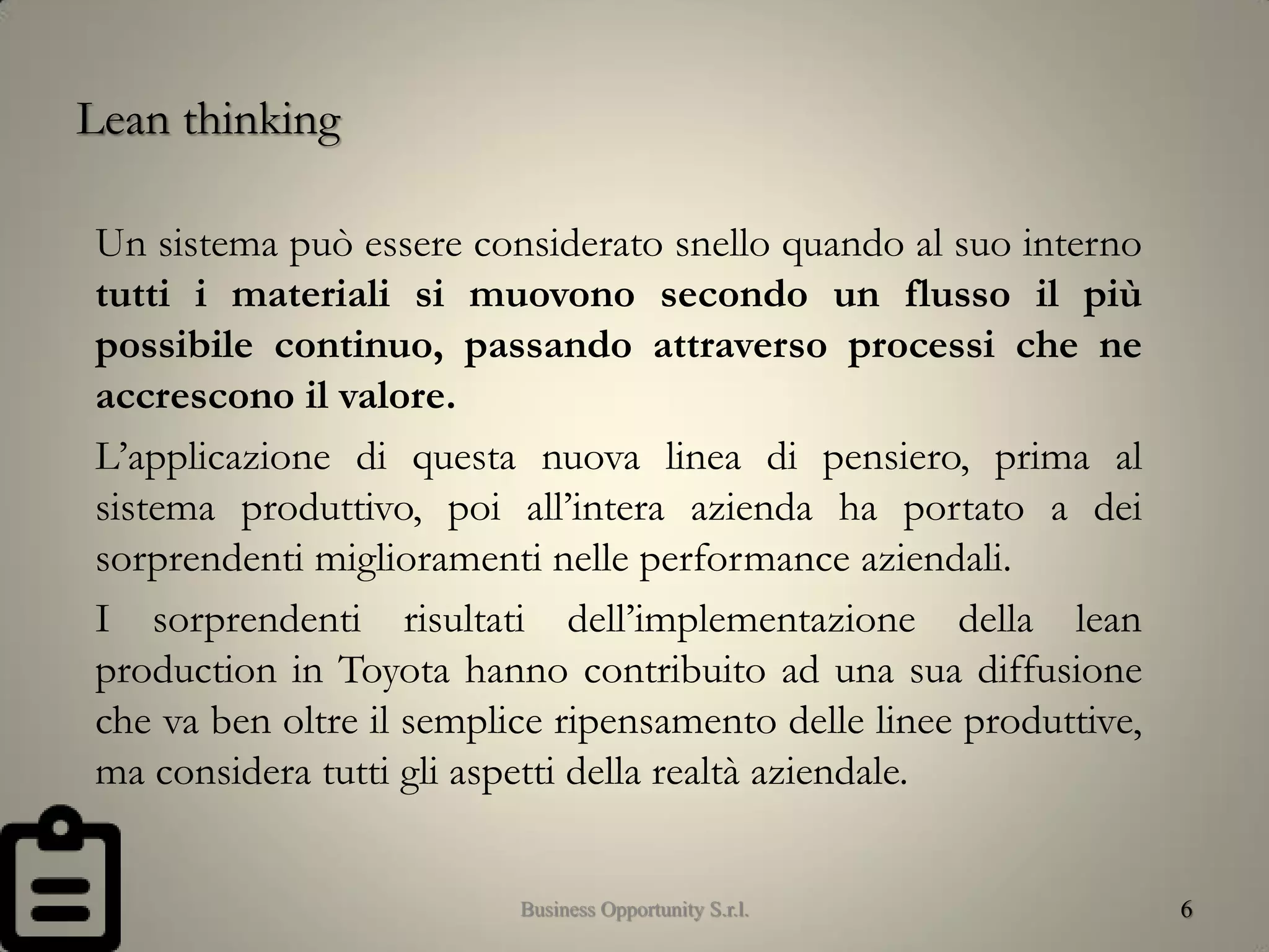 Lean thinking
Un sistema può essere considerato snello quando al suo interno
tutti i materiali si muovono secondo un flusso il più
possibile continuo, passando attraverso processi che ne
accrescono il valore.
L’applicazione di questa nuova linea di pensiero, prima al
sistema produttivo, poi all’intera azienda ha portato a dei
sorprendenti miglioramenti nelle performance aziendali.
I sorprendenti risultati dell’implementazione della lean
production in Toyota hanno contribuito ad una sua diffusione
che va ben oltre il semplice ripensamento delle linee produttive,
ma considera tutti gli aspetti della realtà aziendale.
6Business Opportunity S.r.l.
 