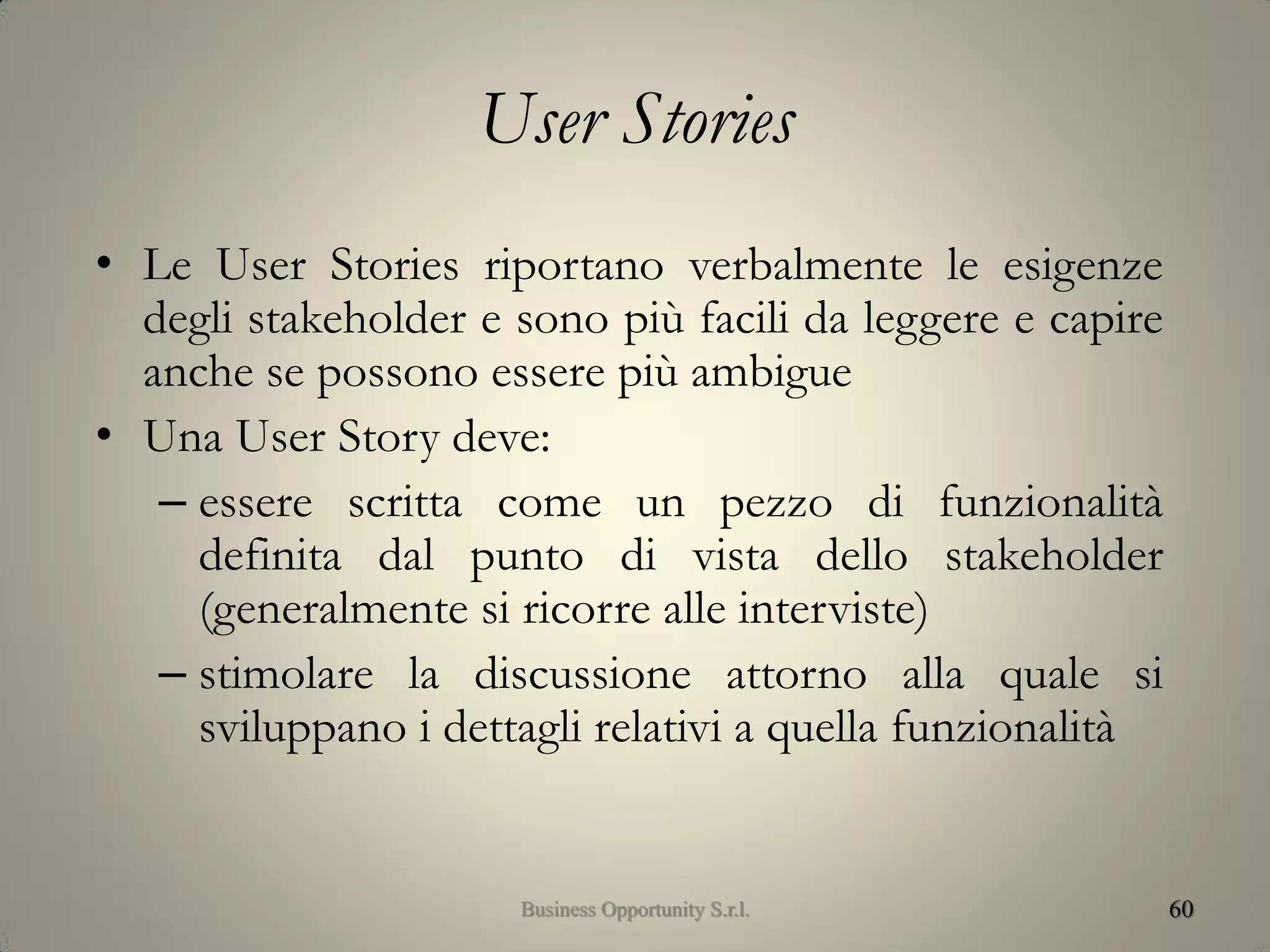 User Stories
• Le User Stories riportano verbalmente le esigenze
degli stakeholder e sono più facili da leggere e capire
anche se possono essere più ambigue
• Una User Story deve:
– essere scritta come un pezzo di funzionalità
definita dal punto di vista dello stakeholder
(generalmente si ricorre alle interviste)
– stimolare la discussione attorno alla quale si
sviluppano i dettagli relativi a quella funzionalità
60Business Opportunity S.r.l.
 