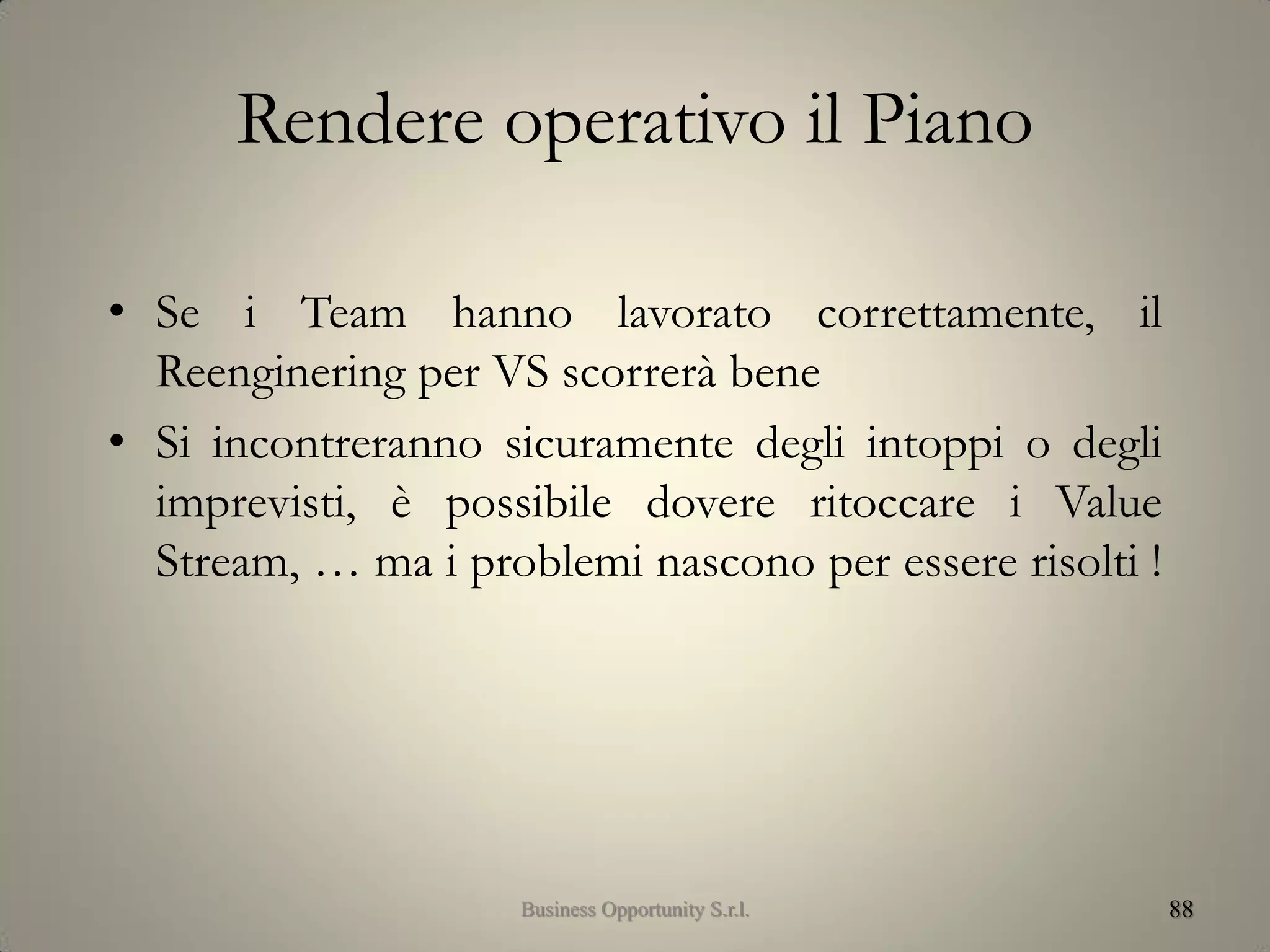 Rendere operativo il Piano
• Se i Team hanno lavorato correttamente, il
Reenginering per VS scorrerà bene
• Si incontreranno sicuramente degli intoppi o degli
imprevisti, è possibile dovere ritoccare i Value
Stream, … ma i problemi nascono per essere risolti !
88Business Opportunity S.r.l.
 