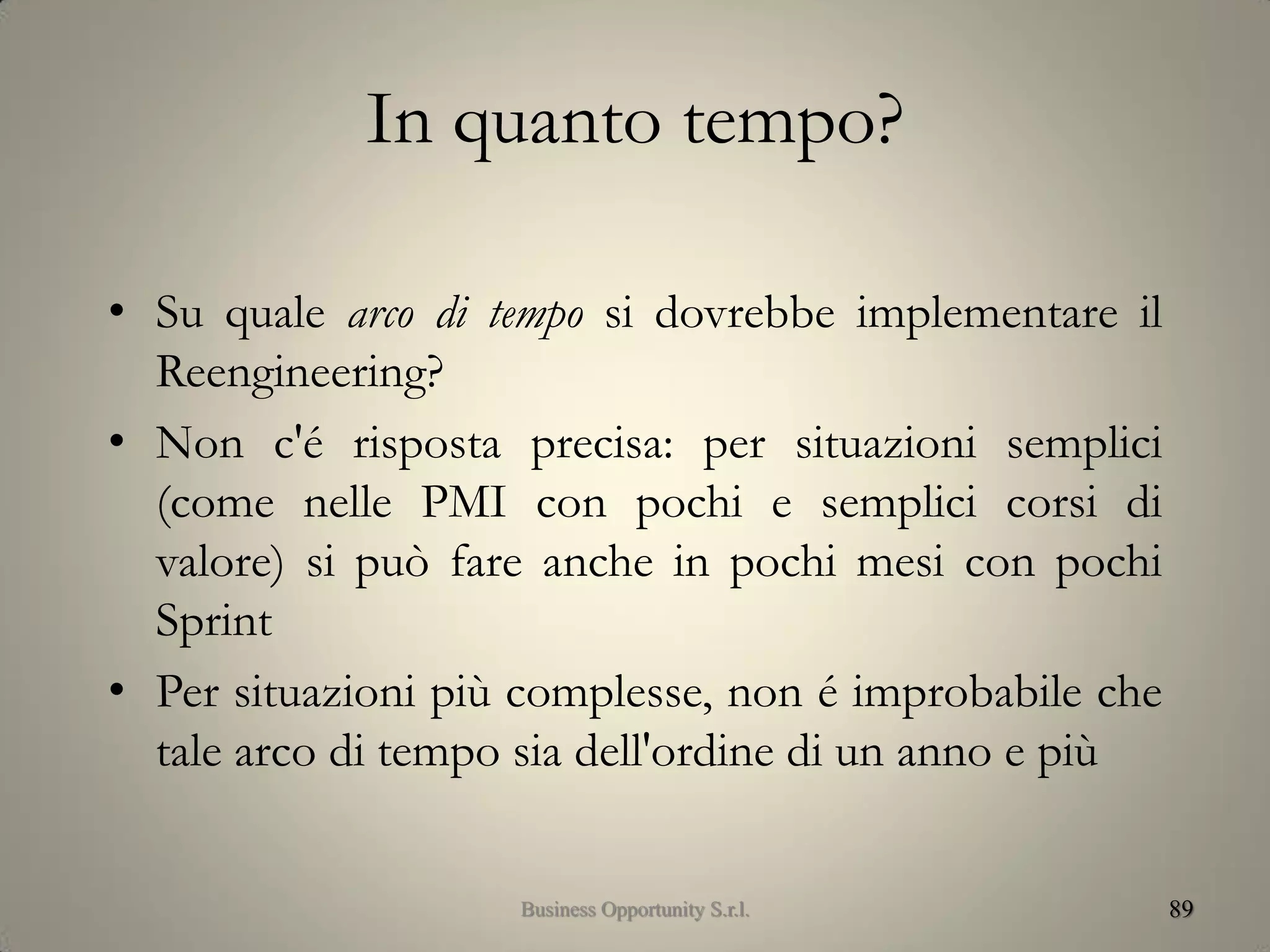 In quanto tempo?
• Su quale arco di tempo si dovrebbe implementare il
Reengineering?
• Non c'é risposta precisa: per situazioni semplici
(come nelle PMI con pochi e semplici corsi di
valore) si può fare anche in pochi mesi con pochi
Sprint
• Per situazioni più complesse, non é improbabile che
tale arco di tempo sia dell'ordine di un anno e più
89Business Opportunity S.r.l.
 