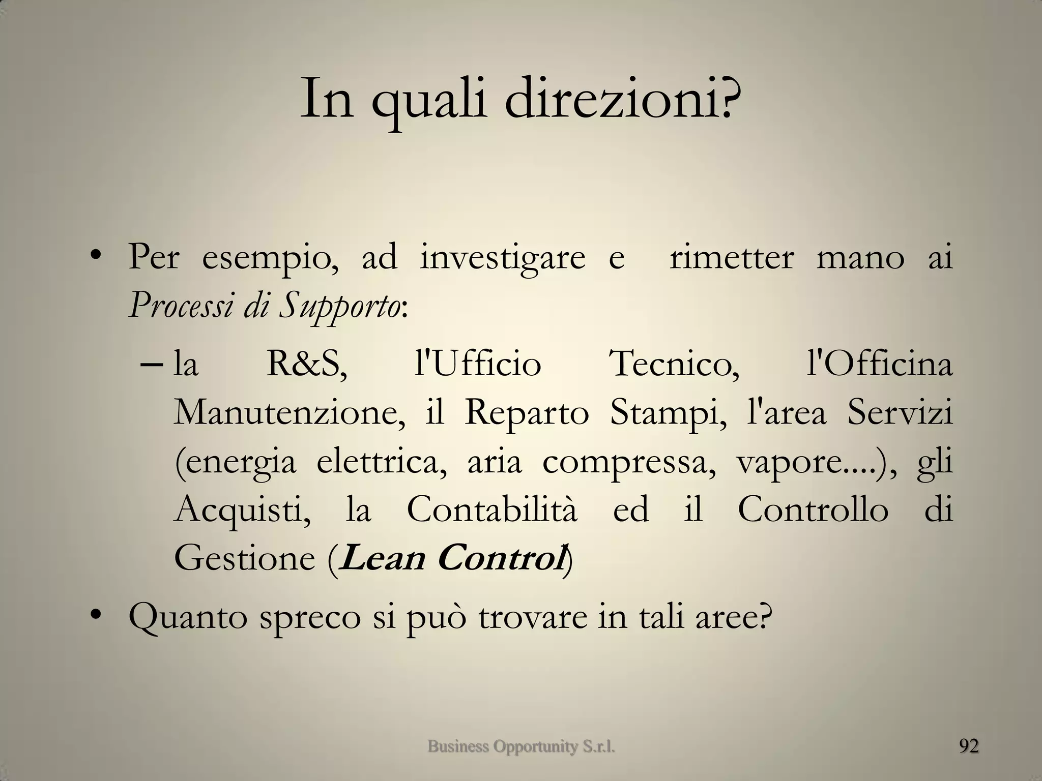 In quali direzioni?
• Per esempio, ad investigare e rimetter mano ai
Processi di Supporto:
– la R&S, l'Ufficio Tecnico, l'Officina
Manutenzione, il Reparto Stampi, l'area Servizi
(energia elettrica, aria compressa, vapore....), gli
Acquisti, la Contabilità ed il Controllo di
Gestione (Lean Control)
• Quanto spreco si può trovare in tali aree?
92Business Opportunity S.r.l.
 