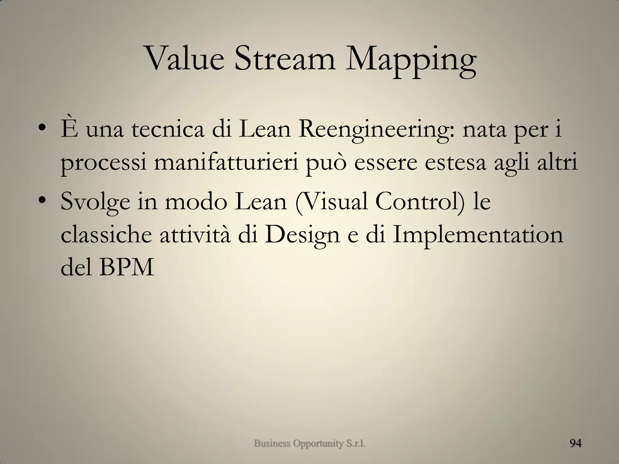 Value Stream Mapping
• È una tecnica di Lean Reengineering: nata per i
processi manifatturieri può essere estesa agli altri
• Svolge in modo Lean (Visual Control) le
classiche attività di Design e di Implementation
del BPM
94Business Opportunity S.r.l.
 
