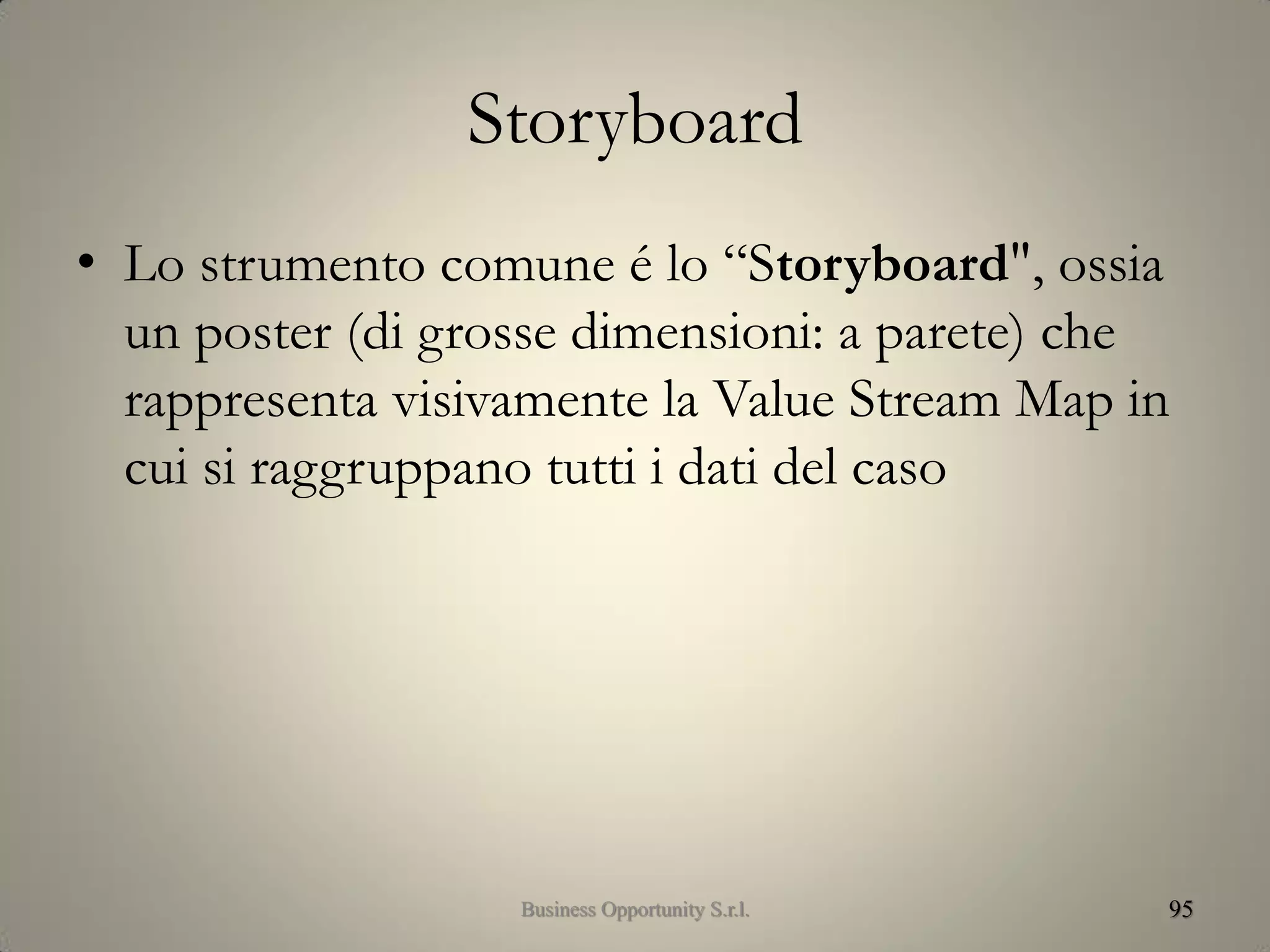 Storyboard
• Lo strumento comune é lo “Storyboard", ossia
un poster (di grosse dimensioni: a parete) che
rappresenta visivamente la Value Stream Map in
cui si raggruppano tutti i dati del caso
95Business Opportunity S.r.l.
 